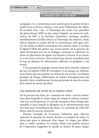 6 • Fidéliser le client

Les enjeux éco­­ miques
no­­
Les condi­­
tions d’une rela­­
tion client durable
Les sup­­
ports de la rela­­
tion client
La satis­­
faction client : un défi col­­ tif
lec­­

cam­­
pagnes. Les commer­­
ciaux sont assis­­ pour la ges­­
tés
tion de leurs
rendez-­ ous et de leurs relances, voire pour l’élaboration des offres.
v
Ils accèdent d’un « clic » à l’historique des ventes. Les conseillers
des plates-­ ormes ADV ou des centres d’appels, ou encore les tech­
f
­
ni­­
ciens du SAV et les hot-­ines d’assistance tech­­
l
nique accèdent
immé­­ te­­
dia­­ ment à la fiche client et à l’historique des rela­­
tions. Ainsi,
cha­­
cun dis­­
pose en temps réel de la connais­­
sance utile pour exer­
­
cer son métier en pleine connais­­
sance du contexte client. C’est bien
le logi­­ CRM qui per­­
ciel
met aux acteurs pos­­ sur le par­­
tés
cours du
client d’entretenir avec lui un dia­­
logue consis­­
tant et valo­­ sant. Le
ri­­
client n’a plus besoin de répé­­ son his­­
ter
toire à cha­­
cun, il est connu,
il se sent mieux reconnu. Encore faut-­l que cha­­ intro­­
i
cun
duise dans
la base de don­­
nées les infor­­ tions col­­ tées ou pro­­
ma­­
lec­­
duites à son
niveau.
C’est pour­­
quoi le mana­­ orienté client doit s’attacher à don­­
ger
ner
du sens au logi­­ CRM de l’entreprise et au tra­­
ciel
çage des infor­­ ­
ma­
tions clients qui sont géné­­ au niveau de son acti­­
rées
vité. Les bonnes
pra­­
tiques de chaque col­­ bo­­ teur en matière d’enregistrement des
la­­ ra­­
don­­
nées client condi­­
tionnent l’action per­­ nente de tous les acteurs
ti­­
de la chaîne de ser­­ du client.
vice

Les moments de vérité de la rela­­ client
tion
Sur le par­­
cours du client, les « moments de vérité » sont les inter­­ ­
ac­
tions dans les­­
quelles le client risque de rompre la rela­­
tion commer­
­
ciale avec son four­­ seur. Ce sont des moments à forte charge émo­
nis­­
­
tion­­
nelle et dans les­­
quels la décep­­
tion ou le mécontente­­
ment peut
être fatal pour l’attachement du client. Les moments de vérité dif­
­
fèrent selon les sec­­
teurs d’activité.
Pre­­
nons l’exemple de l’assurance habi­­ tion pour illus­­
ta­­
trer,
comment la situa­­
tion de sinistre devient un moment de vérité. Le
client paie pour se pré­­ nir d’un risque. Le risque, par défi­­ ­
mu­­
ni­
tion, se réa­­ rare­­
lise
ment. Et cer­­
tains clients sont par­­ vic­­
fois times
de l’impression (rap­­ lons ici qu’elle est fausse) de payer chaque
pe­­
194

 