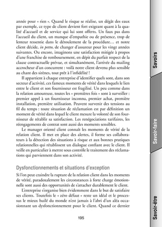 Savoirs
Savoir-faire

année pour « rien ». Quand le risque se réa­­
lise, un dégât des eaux
par exemple, ce type de client devient fort exi­­
geant quant à la qua­
­
lité d’accueil et de ser­­
vice qui lui sont offerts. Un faux pas dans
l’accueil du client, un manque d’empathie ou de pré­­
sence, trop de
len­­
teur res­­ tie dans le dérou­­ ment de la procédure… et notre
sen­­
le­­
client décide, in petto, de chan­­ d’assureur pour les vingt années
ger
sui­­
vantes. Ou encore, ima­­ nons une satis­­
gi­­
faction miti­­ à pro­­
gée
pos
d’une fran­­
chise de rem­­
bour­­ ment, en dépit du par­­ respect de la
se­­
fait
clause contrac­­
tuelle pré­­
vue, et simul­­ né­­
ta­­ ment, l’arrivée du mai­­
ling
accro­­
cheur d’un concur­­
rent : voilà notre client devenu plus sen­­
sible
au chant des sirènes, tout prêt à l’infidélité !
Il appar­­
tient à chaque entre­­
prise d’identifier quels sont, dans son
sec­­
teur d’activité, ces fameux moments de vérité dans les­­
quels le lien
entre le client et son four­­ seur est fra­­ lisé. Un peu comme dans
nis­­
gi­­
la rela­­
tion amou­­
reuse, toutes les « pre­­
mières fois » sont à sur­­
veiller :
pre­­
mier appel à un four­­ seur inconnu, pre­­
nis­­
mier achat, pre­­
mière
ins­­ la­­
tal­­ tion, pre­­
mière uti­­ sation. Peuvent sur­­ nir des ten­­
li­­
ve­­
sions au
fil du temps : toute situa­­
tion de récla­­ tion est par défi­­ tion un
ma­­
ni­­
moment de vérité dans lequel le client mesure la volonté de son four­
­
nis­­
seur de réta­­ sa satis­­
blir
faction. Les re­ égocia­­
n
tions tari­­
faires, les
réen­­ ge­­
ga­­ ments de contrat sont aussi des moments sen­­
sibles.
Le mana­­ orienté client connaît les moments de vérité de la
ger
rela­­
tion client. Il met en place des alertes, il forme ses col­­ bo­­ ­
la­­ ra­
teurs à la détec­­
tion des situa­­
tions à risque et aux bonnes pra­­
tiques
rela­­ nelles qui réta­­
tion­­
blissent un dia­­
logue confiant avec le client. Il
veille en par­­ cu­­ à mettre sous contrôle le trai­­ ment des récla­­ ­
ti­­ lier
te­­
ma­
tions qui par­­
viennent dans son acti­­
vité.

Si l’on peut craindre la rup­­
ture de la rela­­
tion client dans les moments
de vérité, para­­
doxa­­ ment les cir­­
le­­
constances à forte charge émo­­ ­
tion­
nelle sont aussi des oppor­­ ni­­ de s’attacher dura­­ ment le client.
tu­­ tés
ble­­
L’entreprise s’organise bien évi­­ ment dans le but de satis­­
dem­­
faire
ses clients. Tou­­ fois le « zéro défaut » reste un idéal et le pro­­ ­
te­­
ces­
sus le mieux huilé du monde n’est jamais à l’abri d’un aléa occa­
­
sion­­
nant un dys­­ tion­­ ment pour le client. Quand ce der­­
fonc­­ ne­­
nier
195

Savoir-être

Dys­­ tion­­ ments et situa­­
fonc­­ ne­­
tions d’exception

 