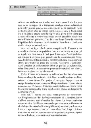 6 • Fidéliser le client

Les enjeux éco­­ miques
no­­
Les condi­­
tions d’une rela­­
tion client durable
Les sup­­
ports de la rela­­
tion client
La satis­­
faction client : un défi col­­ tif
lec­­

adresse une récla­­ tion, il offre alors une chance à son four­­ ­
ma­­
nis­
seur de se rat­­ per. Et le trai­­ ment excellent d’une récla­­ tion
tra­­
te­­
ma­­
peut aller jusqu’à géné­­ du sou­­ ge­­
rer
la­­ ment, de la gra­­ tude, voire
ti­­
de l’admiration chez ce même client. Dans ce cas, le four­­ seur
nis­­
qui a su faire la preuve tant du respect qu’il porte à son client que
de son effi­­ cité à répa­­ son erreur ou un pré­­ dice, sus­­ un
ca­­
rer
ju­­
cite
train d’émotions posi­­
tives. C’est là la meilleure façon de res­­ rer
tau­­
l’équilibre de la rela­­
tion et de ré-­ ssurer le client dans la convic­­
a
tion
qu’il a bien placé sa confiance.
Autre cas de figure, la demande excep­­ nelle. Pre­­
tion­­
nons le cas
d’un client vic­­
time d’un pro­­
blème dans son envi­­ ne­­
ron­­ ment et qui
va appe­­ son four­­ seur à l’aide pour le résoudre. Plus le pro­­
ler
nis­­
blème
est cri­­
tique à ses yeux, plus grande sera la reconnais­­
sance éprou­
­
vée, dès lors que le four­­ seur se mon­­
nis­­
trera soli­­
daire et déploiera ses
efforts pour mettre en place une solu­­
tion. Rac­­ cir le délai stan­
cour­­
­
dard, déta­­
cher un col­­ bo­­ teur, offrir un pro­­
la­­ ra­­
duit de sub­­ tution,
sti­­
voire faire appel à un concur­­
rent pour rendre ser­­
vice à son client...
là encore, le client sera tou­­ et ravi.
ché
Enfin, il reste les moments de célé­­ tion, les abou­­ se­­
bra­­
tis­­ ments
heu­­
reux tels que la remise des clefs d’une nou­­
velle mai­­ ou d’une
son
voi­­
ture, la conclu­­
sion d’un pro­­ d’envergure. Équipe client et
jet
équipe four­­ seur sont heu­­
nis­­
reuses. Des gestes simples et conviviaux,
ou encore des céré­­ nies fes­­
mo­­
tives per­­
mettent d’ancrer chez le client
le sou­­ nir remar­­
ve­­
quable d’une col­­ bo­­ tion réus­­ et d’aiguiser le
la­­ ra­­
sie
désir de se revoir.
Bien sûr, il n’entre pas dans notre pro­­
pos de recom­­ ­
man­
der l’augmentation des dys­­ tion­­ ments ni la sys­­ ma­­ sation
fonc­­ ne­­
té­­ ti­­
d’efforts coû­­
teux pour s’attacher les clients. Le lec­­
teur retien­­
dra
qu’une rela­­
tion durable est sous-­ endue par un niveau suf­­ sam­­
t
fi­­ ment
élevé de satis­­
faction du client et qu’elle est dyna­­ sée par des temps
mi­­
forts, – et qui doivent res­­ excep­­ nels –, dans les­­
ter
tion­­
quels le four­
­
nis­­
seur et sur­­
tout, ses repré­­ tants, se sur­­
sen­­
passent, sur­­
prennent posi­
­
ti­­ ment le client, favo­­ sant ainsi son atta­­ ment.
ve­­
ri­­
che­­
196

 