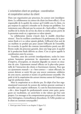 1.	 Ainsi que nous l’avons vu au chapitre 5, figure 5.2.

197

Savoir-faire
Savoir-être

Dans une orga­­ sa­­
ni­­ tion par pro­­ sus, les acteurs sont inter­­ pen­
ces­­
dé­­ ­
dants. Le col­­ bo­­ teur au contact du client (en front-­ ffice), s’il est
la­­ ra­­
o
res­­ sable de la qua­­ du contact qu’il éta­­ avec le client, n’a
pon­­
lité
blit
pas tou­­
jours la capa­­ à résoudre sur le champ son pro­­
cité
blème. Les
trai­­ ments sont effec­­
te­­
tués par les acteurs de « back-­ ffice ». Chaque
o
maillon de la chaîne de ser­­
vice du client ne réa­­ qu’une par­­ de
lise
tie
la pres­­ tion totale en y appor­­
ta­­
tant sa valeur ajou­­
tée.
La col­­ bo­­ tion interne s’inscrit dans le modèle client-­ourla­­ ra­­
f
1
buent à la per­­ mance de la pres­
for­­
­
nisseur . Tous les maillons contri­­
ta­­
tion finale et à sa valeur ajou­­ glo­­
tée bale. L’efficacité d’un seul de
ces maillons ne pro­­
duit pas pour autant l’efficacité de l’ensemble.
En revanche, la qua­­ des contrats inter­­ diaires pas­­ aux dif­
lité
mé­­
sés
­
fé­­
rents stades du pro­­ sus garan­­ dans une large part, la qua­­
ces­­
tit,
lité
de la pro­­ tion finale déli­­
duc­­
vrée au client. C’est ce qu’on appelle la
coor­­ na­­
di­­ tion entre les acteurs.
Tou­­ fois, entre des acti­­ tés inter­­ pen­­
te­­
vi­­
dé­­ dantes, seules les inter­
­
ac­­
tions humaines per­­
mettent les ajus­­ ments mutuels en cas
te­­
d’imprévu, d’exception, en situa­­
tion dégradée ou encore en situa­
­
tion de crise. L’ajustement mutuel effi­­
cace est la plus-­ alue poten­
v
­
tielle de l’interaction des clients et four­­ seurs internes. Pour que
nis­­
ces ajus­­ ments mutuels – et « hors-­ ontrat » – soient effec­­
te­­
c
tués, les
acteurs doivent se sen­­ liés par une œuvre commune, soli­­
tir
daires
de cette œuvre, auto­­ sés et inci­­ à la per­­ tion­­ ensemble. On
ri­­
tés
fec­­ ner
parle ici de la coopé­­ tion des acteurs internes autour de l’enjeu par­
ra­­
­
tagé de satis­­
faction client.
Mais la coopé­­ tion ne se décrète pas. En dépit d’un lien orga­
ra­­
­
ni­­ tion­­ trans­­ sal, les acteurs des métiers peuvent conti­­
sa­­ nel
ver­­
nuer à
tra­­
vailler sans coopé­­ réel­­ ment. Ce sont les fonc­­ ne­­
rer
le­­
tion­­ ments en
« silo », dans les­­
quels les pro­­ sion­­
fes­­ nels res­­
tent entre pairs, par­­ ­
ta­
geant un voca­­ laire, un savoir-­ aire et des valeurs qui leur sont
bu­­
f
propres. Les mes­­
sages et les compor­­ ments per­­ par le client sont
te­­
çus
alors hété­­ gènes, éven­­ le­­
ro­­
tuel­­ ment dis­­ dants. Et l’effet pro­­
cor­­
duit sur
le client est rare­­
ment remar­­
quable !

Savoirs

L’orientation client en pra­­
tique : coor­­ na­­
di­­ tion
et coopé­­ tion autour du client
ra­­

 