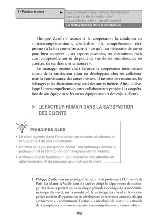6 • Fidéliser le client

Les condi­­
tions d’une rela­­
tion client durable
Les sup­­
ports de la rela­­
tion client
La satis­­
faction client : un défi col­­ tif
lec­­
Le fac­­
teur humain dans la satis­­
faction

Philippe Zarifian1 asso­­ à la coopé­­ tion la condi­­
cie
ra­­
tion de
« l’intercompréhension », c’est-à-dire,  « la compré­­ sion réci­
hen­­
­
proque : à la fois connaître autrui – ce qu’il est néces­­
saire de savoir
pour bien coopé­­ –, ses apports pos­­
rer
sibles, ses contraintes, mais
aussi comprendre autrui du point de vue de ses inten­­
tions, de ses
attentes, de ses désirs, et croyances ».
Le mana­­ orienté client favo­­ la coopé­­ tion inter-­ étiers
ger
rise
ra­­
m
autour de la satis­­
faction client en déve­­ pant chez ses col­­ bo­­ ­
lop­­
la­­ ra­
teurs la connais­­
sance des autres métiers. Il favo­­ les ren­­
rise
contres, les
échanges et les dis­­ sions avec ceux des autres métiers. Ainsi, il déve­
cus­­
­
loppe l’intercompréhension entre col­­ bo­­ teurs pro­­ à la coopé­­ ­
la­­ ra­­
pice
ra­
tion de son équipe avec les autres équipes autour des enjeux clients.

CC Le fac­­teur humain dans la satis­­faction
des clients
PRINCIPES CLÉS
•	 Le client apporte dans l’interaction ses besoins et attentes et
l’engagement de son indi­­ dua­­
vi­­ lité.
•	 Der­­
rière lui, il y a son groupe social : son entou­­
rage ami­­ et
cal
pro­­ sion­­ et l’entreprise dont il repré­­
fes­­
nel
sente les inté­­
rêts.
•	 À charge pour le four­­ seur, de trans­­ mer ces attentes en
nis­­
for­­
atta­­ ment au fil du par­­
che­­
cours accom­­ par le client.
pli

1.	 Philippe Zarifian est un socio­­
logue fran­­
çais. Il est pro­­ seur à l’Université de
fes­­
Paris-­ st Marne-­a-Vallée dont il a créé et dirigé le dépar­­ ment de socio­­ ­
E
l
te­­
lo­
gie. Ses tra­­
vaux portent sur la socio­­ gie géné­­ (socio­­ gie de la moder­­
lo­­
rale
lo­­
nité,
socio­­ gie du sujet), sur la mondialité, la socio­­ gie du tra­­ et la socio­­ ­
lo­­
lo­­
vail
lo­
gie des modèles d’organisation en déve­­ pant de nou­­
lop­­
veaux concepts tels que
« évé­­ ment », « commu­­
ne­­
nauté d’action », « socio­­ gie du deve­­
lo­­
nir », « modèle
de la compé­­
tence » , « commu­­ ca­­
ni­­ tion inter­ ompré­­ sive », « mondialité ».
c
hen­­

198

 