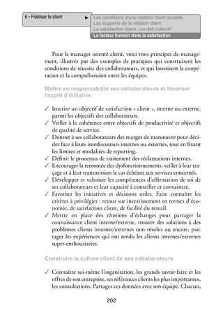 6 • Fidéliser le client

Les condi­­
tions d’une rela­­
tion client durable
Les sup­­
ports de la rela­­
tion client
La satis­­
faction client : un défi col­­ tif
lec­­
Le fac­­
teur humain dans la satis­­
faction

Pour le mana­­ orienté client, voici trois prin­­
ger
cipes de mana­­ ­
ge­
ment, illus­­ par des exemples de pra­­
trés
tiques qui construisent les
condi­­
tions de réus­­ des col­­ bo­­ teurs, et qui favo­­
site
la­­ ra­­
risent la coopé­
­
ra­­
tion et la compré­­ sion entre les équipes.
hen­­
Mettre en res­­
pon­­ bi­­ ses col­­ bo­­ teurs et favo­­ ser
sa­­ lité
la­­ ra­­
ri­­
l’esprit d’initiative

✓✓ Ins­­
crire un objec­­ de satis­­
tif
faction « client », interne ou externe,
parmi les objec­­ des col­­ bo­­ teurs.
tifs
la­­ ra­­
✓✓ Veiller à la cohé­­
rence entre objec­­ de pro­­ ti­­ et objec­­
tifs
duc­­ vité
tifs
de qua­­ de ser­­
lité
vice.
✓✓ Don­­ à ses col­­ bo­­ teurs des marges de manœuvre pour déci­
ner
la­­ ra­­
­
der face à leurs inter­­ cuteurs internes ou externes, tout en fixant
lo­­
les limites et moda­­ tés de reporting.
li­­
✓✓ Défi­­ le pro­­ sus de trai­­ ment des récla­­ tions internes.
nir
ces­­
te­­
ma­­
✓✓ Encou­­ ger la remon­­ des dys­­ tion­­ ments, veiller à leur tra­
ra­­
tée
fonc­­ ne­­
­
çage et à leur trans­­ sion le cas échéant aux ser­­
mis­­
vices concer­­
nés.
✓✓ Déve­­ per et valo­­ ser les compé­­
lop­­
ri­­
tences d’affirmation de soi de
ses col­­ bo­­ teurs et leur capa­­ à conseiller et convaincre.
la­­ ra­­
cité
✓✓ Favo­­ ser les ini­­
ri­­
tiatives et déci­­
sions utiles. Faire connaître les
cri­­
tères à pri­­ lé­­
vi­­ gier : retour sur inves­­ se­­
tis­­ ment en termes d’économie, de satis­­
faction client, de faci­­ du tra­­
lité
vail.
✓✓ Mettre en place des réunions d’échanges pour par­­ ger la
ta­­
connais­­
sance client interne/externe, trou­­ des solu­­
ver
tions à des
pro­­
blèmes clients internes/externes non réso­­ ou encore, par­
lus
­
ta­­ les expé­­
ger
riences qui ont rendu les clients internes/externes
super-­ nthousiastes.
e
Construire la culture client de ses col­­ bo­­ teurs
la­­ ra­­

✓✓ Connaître soi-­ ême l’organisation, les grands savoir-­ aire et les
m
f
offres de son entre­­
prise, ses réfé­­
rences clients les plus impor­­
tantes,
les consul­­ tions. Par­­ ger ces don­­
ta­­
ta­­
nées avec son équipe. Cha­­
cun,
202

 