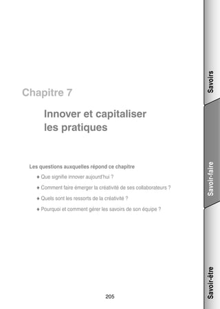 Savoirs

Chapitre 7

Les ques­­
tions aux­­
quelles répond ce cha­­
pitre
fie
ver
◆◆ Que signi­­ inno­­ aujourd’hui ?
◆◆ Comment faire émer­­
ger la créa­­ vité de ses col­­ bo­­ teurs ?
ti­­
la­­ ra­­
◆◆ Quels sont les res­­
sorts de la créa­­ vité ?
ti­­

Savoir-faire

Inno­­ et capi­­ li­­
ver
ta­­ ser
les pra­­
tiques

205

Savoir-être

◆◆ Pour­­
quoi et comment gérer les savoirs de son équipe ?

 