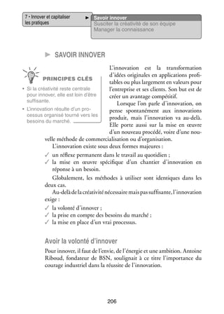 7 • Inno­­ et capi­­ li­­
ver
ta­­ ser
les pra­­
tiques

Savoir inno­­
ver
Sus­­ ter la créa­­ vité de son équipe
ci­­
ti­­
Mana­­ la connais­­
ger
sance

CC Savoir inno­­ er
v
L’innovation est la trans­­ ma­­
for­­ tion
d’idées ori­­ nales en appli­­ tions pro­­ ­
gi­­
ca­­
fi­
PRINCIPES CLÉS
tables ou plus lar­­ ment en valeurs pour
ge­­
•	 Si la créa­­ vité reste cen­­
ti­­
trale
l’entreprise et ses clients. Son but est de
pour inno­­
ver, elle est loin d’être
créer un avan­­
tage compé­­
titif.
suf­­ sante.
fi­­
Lorsque l’on parle d’innovation, on
•	 L’innovation résulte d’un pro­
­
pense spon­­ né­­
ta­­ ment aux inno­­ tions
va­­
ces­­
sus orga­­
nisé tourné vers les
pro­­
duit, mais l’innovation va au-­ elà.
d
besoins du mar­­
ché.
Elle porte aussi sur la mise en œuvre
d’un nou­­
veau pro­­
cédé, voire d’une nou­
­
velle méthode de commer­­ li­­ tion ou d’organisation.
cia­­ sa­­
L’innovation existe sous deux formes majeures :
✓✓ un réflexe per­­
manent dans le tra­­ au quo­­ dien ;
vail
ti­­
✓✓ la mise en œuvre spé­­ fique d’un chan­­
ci­­
tier d’innovation en
réponse à un besoin.
Glo­­ le­­
ba­­ ment, les méthodes à uti­­ ser sont iden­­
li­­
tiques dans les
deux cas.
Au-­ elà de la créa­­ vité néces­­
d
ti­­
saire mais pas suf­­ sante, l’innovation
fi­­
exige :
✓✓ la volonté d’innover ;
✓✓ la prise en compte des besoins du mar­­
ché ;
✓✓ la mise en place d’un vrai pro­­ sus.
ces­­

Avoir la volonté d’innover
Pour inno­­ il faut de l’envie, de l’énergie et une ambi­­
ver,
tion. Antoine
Riboud, fon­­ teur de BSN, sou­­ gnait à ce titre l’importance du
da­­
li­­
cou­­
rage indus­­
triel dans la réus­­ de l’innovation.
site

206

 
