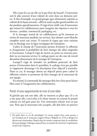 Savoirs
Savoir-faire

Mis à part les cas où elle est le pur fruit du hasard1, l’innovation
naît le plus sou­­
vent d’une volonté de créer dans un domaine pré­
­
cis. À titre d’exemple, un grand groupe agro-­ limentaire exprime sa
a
volonté de la façon sui­­
vante : offrir la santé au plus grand nombre via
des pro­­
duits agro­ limen­­
a
taires. Il s’agit d’une réelle voie d’innovation
qui oriente les col­­ bo­­ teurs pour ima­­ ner des réponses à tous les
la­­ ra­­
gi­­
niveaux : pro­­
duit, commer­­
cial, packaging, etc.
Si le mana­­ attend de ses col­­ bo­­ teurs qu’ils innovent en
ger
la­­ ra­­
créant de nou­­
veaux pro­­
duits ou ser­­
vices, leur don­­ carte blanche
ner
complète serait une erreur. Il cour­­ le risque que cette créa­­
rait
tion
soit en déca­­
lage avec la ligne stra­­ gique de l’entreprise.
té­­
Cadrer le champ de l’innovation per­­
met d’orienter la réflexion
et d’augmenter la pro­­ bi­­ de faire émer­­ des idées ori­­ nales
ba­­ lité
ger
gi­­
et fruc­­
tueuses. Lorsqu’il s’agit de mettre au point un nou­­
veau pro­
­
duit ou un nou­­
veau ser­­
vice, le cadrage porte sur des axes de tra­­
vail
décou­­ direc­­ ment de la stra­­ gie de l’entreprise.
lant
te­­
té­­
Lorsqu’il s’agit de résoudre un pro­­
blème ponc­­
tuel, de faire
preuve d’innovation dans le quo­­ dien, le cadrage n’est pas pos­­
ti­­
sible
et s’apparente davan­­
tage à la des­­ tion d’un objec­­ à atteindre.
crip­­
tif
Dans ce cas, le mana­­ donne un objec­­ pré­­ pour cadrer la
ger
tif
cis
réflexion créa­­ et per­­
tive
mettre de faire émer­­ de la nou­­
ger
veauté de
son équipe.
En résumé, la commande du mana­­ doit être claire pour lais­­
ger
ser
libre cours à l’imagination des col­­ bo­­ teurs.
la­­ ra­­

Par­­ d’une oppor­­ nité et non d’une idée
tir
tu­­

1.	 On parle dans ce cas de sérendipité. Ce terme ins­­
piré d’un conte per­­ a
san
été intro­­
duit par le roman­­ anglais Horace Walpole en 1754 et désigne les
cier
décou­­
vertes inat­­ dues. Repris dans les années cin­­
ten­­
quante dans le voca­­ laire
bu­­
de la psy­­ lo­­ il désigne aujourd’hui, en matière de créa­­ vité, l’exploitation
cho­­ gie,
ti­­
créa­­ de l’imprévu.
tive

207

Savoir-être

Si géniale que soit une idée, elle ne trou­­
vera sa place que s’il y en
a une pour elle, c’est-à-dire si le client interne ou externe la per­­
çoit
comme un réel gain pour lui. Une inno­­ tion refu­­ n’en est pas
va­­
sée
une. Pour que la nou­­
veauté soit accep­­ elle doit faire ses preuves
tée,

 