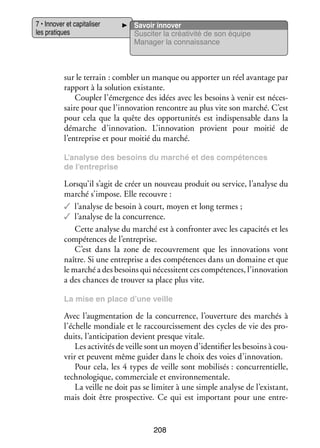 7 • Inno­­ et capi­­ li­­
ver
ta­­ ser
les pra­­
tiques

Savoir inno­­
ver
Sus­­ ter la créa­­ vité de son équipe
ci­­
ti­­
Mana­­ la connais­­
ger
sance

sur le ter­­
rain : combler un manque ou appor­­ un réel avan­­
ter
tage par
rap­­
port à la solu­­
tion exis­­
tante.
Cou­­ l’émergence des idées avec les besoins à venir est néces­
pler
­
saire pour que l’innovation ren­­
contre au plus vite son mar­­
ché. C’est
pour cela que la quête des oppor­­ ni­­ est indis­­ sable dans la
tu­­ tés
pen­­
démarche d’innovation. L’innovation pro­­
vient pour moi­­ de
tié
l’entreprise et pour moi­­ du mar­­
tié
ché.
L’analyse des besoins du mar­­
ché et des compé­­
tences
de l’entreprise

Lorsqu’il s’agit de créer un nou­­
veau pro­­
duit ou ser­­
vice, l’analyse du
mar­­ s’impose. Elle recouvre :
ché
✓✓ l’analyse de besoin à court, moyen et long termes ;
✓✓ l’analyse de la concur­­
rence.
Cette ana­­ du mar­­ est à confron­­ avec les capa­­ tés et les
lyse
ché
ter
ci­­
compé­­
tences de l’entreprise.
C’est dans la zone de recou­­ ment que les inno­­ tions vont
vre­­
va­­
naître. Si une entre­­
prise a des compé­­
tences dans un domaine et que
le mar­­ a des besoins qui néces­­
ché
sitent ces compé­­
tences, l’innovation
a des chances de trou­­ sa place plus vite.
ver
La mise en place d’une veille

Avec l’augmentation de la concur­­
rence, l’ouverture des mar­­
chés à
l’échelle mon­­
diale et le rac­­ cis­­ ment des cycles de vie des pro­
cour­­ se­­
­
duits, l’anticipation devient presque vitale.
Les acti­­ tés de veille sont un moyen d’identifier les besoins à cou­
vi­­
­
vrir et peuvent même gui­­ dans le choix des voies d’innovation.
der
Pour cela, les 4 types de veille sont mobi­­ sés : concur­­ tielle,
li­­
ren­­
tech­­ lo­­
no­­ gique, commer­­
ciale et envi­­ ne­­ tale.
ron­­ men­­
La veille ne doit pas se limi­­ à une simple ana­­ de l’existant,
ter
lyse
mais doit être pros­­ tive. Ce qui est impor­­
pec­­
tant pour une entre­
­

208

 