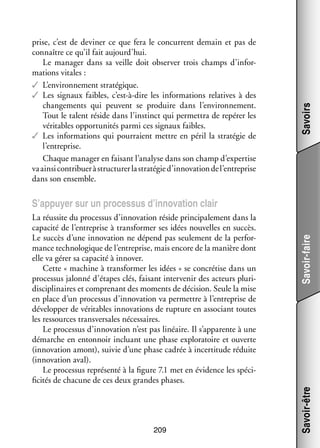 Savoirs

prise, c’est de devi­­ ce que fera le concur­­
ner
rent demain et pas de
connaître ce qu’il fait aujourd’hui.
Le mana­­ dans sa veille doit obser­­ trois champs d’inforger
ver
mations vitales :
✓✓ L’environnement stra­­ gique.
té­­
✓✓ Les signaux faibles, c’est-à-dire les infor­­ tions rela­­
ma­­
tives à des
chan­­ ments qui peuvent se pro­­
ge­­
duire dans l’environnement.
Tout le talent réside dans l’instinct qui per­­ tra de repérer les
met­­
véri­­
tables oppor­­ ni­­ parmi ces signaux faibles.
tu­­ tés
✓✓ Les infor­­ tions qui pour­­
ma­­
raient mettre en péril la stra­­ gie de
té­­
l’entreprise.
Chaque mana­­ en fai­­
ger
sant l’analyse dans son champ d’expertise
va ainsi contri­­
buer à struc­­ rer la stra­­ gie d’innovation de l’entreprise
tu­­
té­­
dans son ensemble.

209

Savoir-être

La réus­­ du pro­­ sus d’innovation réside prin­­ pa­­ ment dans la
site
ces­­
ci­­ le­­
capa­­ de l’entreprise à trans­­ mer ses idées nou­­
cité
for­­
velles en suc­­
cès.
Le suc­­ d’une inno­­ tion ne dépend pas seule­­
cès
va­­
ment de la per­­ ­
for­
mance tech­­ lo­­
no­­ gique de l’entreprise, mais encore de la manière dont
elle va gérer sa capa­­ à inno­­
cité
ver.
Cette « machine à trans­­ mer les idées » se concré­­ dans un
for­­
tise
pro­­ sus jalonné d’étapes clés, fai­­
ces­­
sant inter­­ nir des acteurs plu­­ ­
ve­­
ri­
dis­­ li­­
cip­­ naires et compre­­
nant des moments de déci­­
sion. Seule la mise
en place d’un pro­­ sus d’innovation va per­­
ces­­
mettre à l’entreprise de
déve­­ per de véri­­
lop­­
tables inno­­ tions de rup­­
va­­
ture en asso­­
ciant toutes
les res­­
sources trans­­ sales néces­­
ver­­
saires.
Le pro­­ sus d’innovation n’est pas linéaire. Il s’apparente à une
ces­­
démarche en enton­­
noir incluant une phase explo­­ toire et ouverte
ra­­
(inno­­ tion amont), sui­­ d’une phase cadrée à incer­­ tude réduite
va­­
vie
ti­­
(inno­­ tion aval).
va­­
Le pro­­ sus repré­­
ces­­
senté à la figure 7.1 met en évi­­
dence les spé­­ ­
ci­
fici­­ de cha­­
tés
cune de ces deux grandes phases.

Savoir-faire

S’appuyer sur un pro­­ sus d’innovation clair
ces­­

 