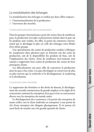 La mon­­ li­­ tion des échanges
dia­­ sa­­

Dans les groupes inter­­ tionaux ayant des usines dans de nom­­
na­­
breux
pays, la pro­­ tion n’est plus exclu­­ ve­­
duc­­
si­­ ment réa­­ sée dans le pays où
li­­
les pro­­
duits sont ven­­
dus. En effet, la par­­ du commerce inter­­ ­
tie
na­
tional qui se déve­­
loppe le plus est celle des échanges entre filiales
d’un même groupe.
Une spé­­ li­­ tion des uni­­ de pro­­ tion conduit à fabri­­
cia­­ sa­­
tés
duc­­
quer
les compo­­
sants dans plu­­
sieurs pays en fonc­­
tion soit des coûts de
pro­­ tion, soit de la dis­­ ni­­ lité des pro­­
duc­­
po­­ bi­­
duits de base, soit de
l’implantation des clients. Ainsi de nom­­
breux sous-­ raitants sont
t
ame­­ à rap­­ cher leurs uni­­ de pro­­ tion des usines de leurs
nés
pro­­
tés
duc­­
prin­­ paux clients.
ci­­
Les délocalisations ont pour effet de concen­­ la pro­­ tion
trer
duc­­
dans les pays à bas coûts. Les pays déve­­ pés ne conservent de plus
lop­­
en plus sou­­
vent que la recherche et le déve­­ pe­­
lop­­ ment, le mar­­ ting
ke­­
et la dis­­ bu­­
tri­­ tion.
L’ouver­­
ture des mar­­
chés

Savoir-faire

L’inter­­ tiona­­ sation de la pro­­
na­­
li­­
duc­­
tion

Savoirs

La mon­­ li­­ tion des échanges se tra­­
dia­­ sa­­
duit par deux effets majeurs :
✓✓ l’internationalisation de la pro­­ tion ;
duc­­
✓✓ l’ouverture des mar­­
chés.

21

Savoir-être

La sup­­ sion des fron­­
pres­­
tières et des droits de douane, le déve­­ pe­
lop­­ ­
ment des accords commer­­
ciaux de grande ampleur et les règles de la
concur­­
rence amènent les entre­­
prises d’un pays à être en concur­­
rence
directe avec les entre­­
prises du monde entier.
Le déve­­ pe­­
lop­­ ment du e-­ ommerce, à la por­­ des entre­­
c
tée
prises de
toutes tailles, met le client (indi­­
vidu ou entre­­
prise) à une por­­ de
tée
clic d’une entre­­
prise très éloi­­
gnée phy­­ que­­
si­­ ment. Il n’a jamais été
aussi facile de tou­­
cher une très grande quan­­ de clients.
tité

 