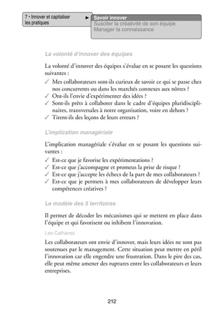7 • Inno­­ et capi­­ li­­
ver
ta­­ ser
les pra­­
tiques

Savoir inno­­
ver
Sus­­ ter la créa­­ vité de son équipe
ci­­
ti­­
Mana­­ la connais­­
ger
sance

La volonté d’innover des équipes

La volonté d’innover des équipes s’évalue en se posant les ques­­
tions
sui­­
vantes :
✓✓ Mes col­­ bo­­ teurs sont-­ls curieux de savoir ce qui se passe chez
la­­ ra­­
i
nos concur­­
rents ou dans les mar­­
chés connexes aux nôtres ?
✓✓ Ont-­ls l’envie d’expérimenter des idées ?
i
✓✓ Sont-­ls prêts à col­­ bo­­ dans le cadre d’équipes plu­­ dis­­ li­
i
la­­ rer
ri­­ cip­­ ­
naires, trans­­ sales à notre orga­­ sa­­
ver­­
ni­­ tion, voire en dehors ?
✓✓ Tirent-­ls des leçons de leurs erreurs ?
i
L’implication managériale

L’implication managériale s’évalue en se posant les ques­­
tions sui­
­
vantes :
✓✓ Est-­ e que je favo­­ les expé­­ men­­ tions ?
c
rise
ri­­ ta­­
✓✓ Est-­ e que j’accompagne et pro­­
c
meus la prise de risque ?
✓✓ Est-­ e que j’accepte les échecs de la part de mes col­­ bo­­ teurs ?
c
la­­ ra­­
✓✓ Est-­ e que je per­­
c
mets à mes col­­ bo­­ teurs de déve­­ per leurs
la­­ ra­­
lop­­
compé­­
tences créa­­
tives ?
Le modèle des 5 ter­­ toires
ri­­

Il per­­
met de déco­­ les méca­­
der
nismes qui se mettent en place dans
l’équipe et qui favo­­
risent ou inhibent l’innovation.
Les Cathares

Les col­­ bo­­ teurs ont envie d’innover, mais leurs idées ne sont pas
la­­ ra­­
sou­­ nues par le mana­­ ment. Cette situa­­
te­­
ge­­
tion peut mettre en péril
l’innovation car elle engendre une frus­­ tion. Dans le pire des cas,
tra­­
elle peut même ame­­ des rup­­
ner
tures entre les col­­ bo­­ teurs et leurs
la­­ ra­­
entre­­
prises.

212

 