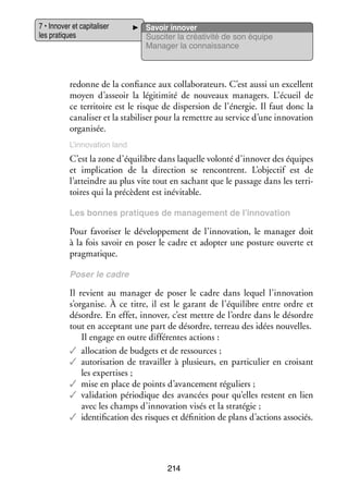 7 • Inno­­ et capi­­ li­­
ver
ta­­ ser
les pra­­
tiques

Savoir inno­­
ver
Sus­­ ter la créa­­ vité de son équipe
ci­­
ti­­
Mana­­ la connais­­
ger
sance

redonne de la confiance aux col­­ bo­­ teurs. C’est aussi un excellent
la­­ ra­­
moyen d’asseoir la légi­­ mité de nou­­
ti­­
veaux mana­­
gers. L’écueil de
ce ter­­ toire est le risque de dis­­ sion de l’énergie. Il faut donc la
ri­­
per­­
cana­­ ser et la sta­­ li­­ pour la remettre au ser­­ d’une inno­­ tion
li­­
bi­­ ser
vice
va­­
orga­­ sée.
ni­­
L’innovation land

C’est la zone d’équilibre dans laquelle volonté d’innover des équipes
et impli­­ tion de la direc­­
ca­­
tion se ren­­
contrent. L’objectif est de
l’atteindre au plus vite tout en sachant que le pas­­
sage dans les ter­­ ­
ri­
toires qui la pré­­
cèdent est inévi­­
table.
Les bonnes pra­­
tiques de mana­­ ment de l’innovation
ge­­

Pour favo­­ ser le déve­­ pe­­
ri­­
lop­­ ment de l’innovation, le mana­­ doit
ger
à la fois savoir en poser le cadre et adop­­ une pos­­
ter
ture ouverte et
prag­­ tique.
ma­­
Poser le cadre

Il revient au mana­­ de poser le cadre dans lequel l’innovation
ger
s’organise. À ce titre, il est le garant de l’équilibre entre ordre et
désordre. En effet, inno­­ c’est mettre de l’ordre dans le désordre
ver,
tout en accep­­
tant une part de désordre, ter­­
reau des idées nou­­
velles.
Il engage en outre dif­­ rentes actions :
fé­­
✓✓ allo­­ tion de bud­­ et de res­­
ca­­
gets
sources ;
✓✓ auto­­ sa­­
ri­­ tion de tra­­
vailler à plu­­
sieurs, en par­­ cu­­ en croi­­
ti­­ lier
sant
les exper­­
tises ;
✓✓ mise en place de points d’avancement régu­­
liers ;
✓✓ vali­­ tion pério­­
da­­
dique des avan­­
cées pour qu’elles res­­
tent en lien
avec les champs d’innovation visés et la stra­­ gie ;
té­­
✓✓ iden­­ fi­­
ti­­ cation des risques et défi­­ tion de plans d’actions asso­­
ni­­
ciés.

214

 