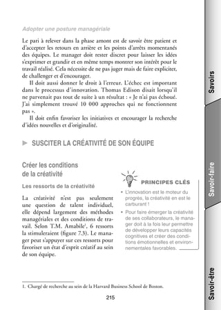 Le pari à rele­­ dans la phase amont est de savoir être patient et
ver
d’accepter les retours en arrière et les points d’arrêts momen­­ nés
ta­­
des équipes. Le mana­­ doit res­­ dis­­
ger
ter
cret pour lais­­ les idées
ser
s’exprimer et gran­­ et en même temps mon­­ son inté­­ pour le
dir
trer
rêt
tra­­ réa­­ Cela néces­­ de ne pas juger mais de faire expli­­ ter,
vail lisé.
site
ci­­
de chal­­ ger et d’encourager.
len­­
Il doit aussi don­­ le droit à l’erreur. L’échec est impor­­
ner
tant
dans le pro­­ sus d’innovation. Thomas Edison disait lorsqu’il
ces­­
ne par­­ nait pas tout de suite à un résul­­
ve­­
tat : « Je n’ai pas échoué.
J’ai sim­­ ment trouvé 10  000 approches qui ne fonc­­
ple­­
tionnent
pas ».
Il doit enfin favo­­ ser les ini­­
ri­­
tiatives et encou­­ ger la recherche
ra­­
d’idées nou­­
velles et d’originalité.

Savoirs

Adop­­ une pos­­
ter
ture managériale

Créer les condi­­
tions
de la créa­­ vité
ti­­
PRINCIPES CLÉS

La créa­­ vité n’est pas seule­­
ti­­
ment
une ques­­
tion de talent indi­­ duel,
vi­­
elle dépend lar­­ ment des méthodes
ge­­
managériales et des condi­­
tions de tra­
­
sorts
vail. Selon T.M. Amabile1, 6  res­­
la sti­­ le­­
mu­­ raient (figure 7.3). Le mana­
­
ger peut s’appuyer sur ces res­­
sorts pour
favo­­ ser un état d’esprit créa­­ au sein
ri­­
tif
de son équipe.

•	 L’innovation est le moteur du
pro­­
grès, la créa­­ vité en est le
ti­­
car­­ rant !
bu­­
•	 Pour faire émer­­ la créa­­ vité
ger
ti­­
de ses col­­ bo­­ teurs, le mana­
la­­ ra­­
­
ger doit à la fois leur per­­
mettre
de déve­­ per leurs capa­­ tés
lop­­
ci­­
cogni­­
tives et créer des condi­
­
tions émo­­ nelles et envi­­ ­
tion­­
ron­
ne­­
men­­
tales favo­­
rables.

1.	 Chargé de recherche au sein de la Harvard Busi­­
ness School de Bos­­
ton.

215

Savoir-être

Les res­­
sorts de la créa­­ vité
ti­­

Savoir-faire

CC Sus­­ci­­ter la créa­­ti­­ ité de son équipe
v

 