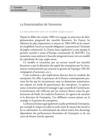 1 • Connaître
son envi­­ ne­­
ron­­ ment

L’environnement éco­­ mique de l’entreprise
no­­
Les impé­­ tifs finan­­
ra­­
ciers
L’environnement juri­­
dique
L’environnement tech­­ lo­­
no­­ gique

La financiarisation de l’économie
Le bas­­ le­­
cu­­ ment vers un modèle anglo-­ axon
s

Depuis le début des années 1980 s’est engagé un pro­­ sus de déré­
ces­­
­
gle­­ ta­­
men­­ tion pro­­ sif des mar­­
gres­­
chés finan­­
ciers. En France, les
réformes les plus impor­­
tantes se situent en 1984-1985 où les auto­­ ­
ri­
tés sim­­ fient l’accès au mar­­ obli­­ taire et per­­
pli­­
ché
ga­­
mettent l’émission
de papier commer­­
cial. La France lance éga­­ ment à cette époque le
le­­
pre­­
mier mar­­ à terme d’Europe conti­­ tale (le MATIF). Ces
ché
nen­­
muta­­
tions nous amènent à bas­­ ler pro­­ si­­ ment vers un modèle
cu­­
gres­­ ve­­
de capi­­ lisme de type anglo-­ axon.
ta­­
s
Ce modèle se carac­­ rise par un recours mas­­ aux mar­­
té­­
sif
chés
finan­­
ciers et par la déten­­
tion du capi­­ des entre­­
tal
prises par les inves­
­
tis­­
seurs ins­­ tution­­ qui assurent la ges­­
ti­­
nels
tion de l’épargne (SICAV,
compa­­
gnies d’assurance, etc.).
Cette évo­­ tion a des impli­­ tions directes dans la conduite des
lu­­
ca­­
entre­­
prises. En effet, la puis­­
sance de la finance contem­­ raine pro­
po­­
­
vient du fait que les inves­­ seurs, tout en demeu­­
tis­­
rant mino­­ taires,
ri­­
ont imposé un mode de gou­­ nance des entre­­
ver­­
prises. La gou­­ ­
ver­
nance contraint à présent le mana­­ à agir au pro­­ de l’actionnaire.
ger
fit
Concrè­­ ment cela s’effectue par les contacts directs entre les ges­
te­­
­
tion­­
naires de fonds, les ana­­
lystes finan­­
ciers, les agences de nota­­
tion
et la direc­­
tion de l’entreprise. Ces dif­­ rents acteurs pèsent sur la
fé­­
stra­­ gie et la ges­­
té­­
tion des entre­­
prises.
La financiarisation agit éga­­ ment au plus pro­­
le­­
fond de l’entreprise,
par exemple le temps n’est plus la seule unité de mesure du tra­­ et
vail
de sa valo­­ sa­­
ri­­ tion. La rému­­ ra­­
né­­ tion du sala­­ tend à être davan­­
rié
tage
dépen­­
dante des per­­ mances finan­­
for­­
cières de l’entreprise et de son
cours de bourse (sto­­ options).
cks

22

 