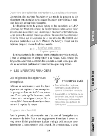 CC Les impé­­ra­­tifs finan­­ciers
Les exi­­
gences des appor­­
teurs
de capi­­
taux

PRINCIPES CLÉS

Prê­­
teurs et action­­
naires sont les deux
appor­­
teurs de capi­­
taux d’une entre­­
prise.
Ils par­­
tagent donc un inté­­ commun
rêt
pour l’entreprise qu’ils financent, mais
cha­­ avec une exi­­
cun
gence propre direc­
­
te­­
ment liée à la nature de son inves­­ se­
tis­­ ­
ment et à sa prise de risque.

•	 Pour atti­­ les capi­­
rer
taux,
l’entreprise doit s’afficher
comme sol­­
vable et ren­­
table.

Savoir-faire

L’expansion des mar­­
chés finan­­
ciers et des fonds de pen­­
sion ou de
pla­­ ment ont amené les inves­­ seurs finan­­
ce­­
tis­­
ciers à inves­­ leurs capi­
tir
­
taux dans des entre­­
prises étran­­
gères.
Le déve­­ pe­­
lop­­ ment du private equity et des opé­­ tions de LBO
ra­­
(Leverage Buy Out) ont conduit de nom­­
breuses socié­­ à avoir pour
tés
action­­
naires majo­­ taires des inves­­ seurs finan­­
ri­­
tis­­
ciers inter­­ tionaux.
na­­
Ceux-­ i sont beau­­
c
coup plus exi­­
geants sur la ren­­ bi­­ éco­­ mique
ta­­ lité
no­­
et sur le retour sur les capi­­
taux qu’ils ont inves­­ Ils portent une
tis.
atten­­
tion par­­ cu­­
ti­­ lière au ROE (Return On Equity : retour sur les
capi­­
taux propres) et aux divi­­
dendes ver­­
sés.
Béné­­
fices après impôts
ROE = 
Capi­­
taux propres
Le niveau attendu de ce retour étant appré­­ au niveau mon­­
cié
dial,
il met les entre­­
prises en compé­­
tition à ce niveau. Cela conduit les
diri­­
geants à cher­­
cher à obte­­ des résul­­ à court terme plus éle­
nir
tats
­
vés, au détriment par­­ d’investissements à plus long terme.
fois

Savoirs

Ouver­­
ture du capi­­ des entre­­
tal
prises aux capi­­
taux étran­­
gers

•	 Solvabilité et rentabilité ne se
décrètent pas, mais résultent
de l’action quo­­ dienne de
ti­­
l’ensemble des acteurs de
l’entreprise.

Pour le prê­­
teur, la pré­­ cu­­ tion est d’estimer si l’entreprise sera
oc­­ pa­­
en mesure de faire face à ses enga­­ ments finan­­
ge­­
ciers à court et
long terme. Il doit pré­­ sé­­
ci­­ ment éva­­ le risque qu’il encourt pour
luer
déter­­ ner la rému­­ ra­­
mi­­
né­­ tion qu’il attend. En consé­­
quence, le coût
23

Savoir-être

Exi­­
gence de sol­­ bi­­
va­­ lité

 