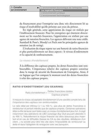 1 • Connaître
son envi­­ ne­­
ron­­ ment

L’environnement éco­­ mique de l’entreprise
no­­
Les impé­­ tifs finan­­
ra­­
ciers
L’environnement juri­­
dique
L’environnement tech­­ lo­­
no­­ gique

du finan­­ ment pour l’entreprise sera donc très direc­­ ment lié au
ce­­
te­­
risque d’insolvabilité qu’elle pré­­
sente aux yeux du prê­­
teur.
En règle géné­­
rale, cette appré­­ tion du risque est réa­­ sée par
cia­­
li­­
l’établissement finan­­
cier. Pour les entre­­
prises qui émettent direc­­ ­
te­
ment sur les mar­­
chés finan­­
ciers, l’appréciation est réa­­ sée par une
li­­
agence de nota­­
tion finan­­
cière. Les agences délivrent une note cré­­
dit.
Stan­­
dard  Poor’s, Moody’s et Fitch sont les prin­­ pales agences de
ci­­
nota­­
tion (ou de rating).
L’évaluation du risque repose sur une bat­­ rie de ratios finan­­
te­­
ciers
et plus par­­ cu­­ re­­
ti­­ liè­­ ment sur deux aspects : le niveau d’endettement
et la capa­­ de rem­­
cité
bour­­ ment.
se­­
Le niveau d’endettement

À la dif­­ rence des capi­­
fé­­
taux propres, les dettes finan­­
cières sont rem­
­
bour­­
sables. L’importance rela­­
tive des capi­­
taux propres consti­­
tue
donc la marge de sécu­­ du finan­­ ment de l’entreprise. Ainsi, il
rité
ce­­
est logique que l’on compare le mon­­
tant total des dettes finan­­
cières
à celui des capi­­
taux propres.
Ratio d’endettement (ou gearing)
Ratio d’endettement =

Dettes finan­­
cières totales
Capi­­
taux propres

Il mesure le niveau accep­­
table d’endettement d’une société compte tenu de
l’importance des capi­­
taux non rem­­
bour­­
sables.
Le ratio idéal est infé­­
rieur à 1  ou  100  % : pas plus de dettes finan­­
cières à
rem­­
bour­­ et por­­
ser
tant inté­­
rêts que de capi­­
taux propres. Cer­­
taines opé­­ tions
ra­­
dites à effet de levier sont faites avec un niveau d’endettement plus fort. Il s’agit
notam­­
ment des opé­­ tions de LBO (Leverage Buy Out) pou­­
ra­­
vant atteindre 4
ou 400 %. Natu­­ le­­
rel­­ ment le risque finan­­
cier est alors beau­­
coup plus impor­
­
tant et en cas de dif­­ cultés (baisse du CA ou des résul­­
fi­­
tats, défaillance d’un
client…) la société peut être très vite dans l’impossibilité de rem­­
bour­­ sa
ser
dette et dans l’obligation de rené­­ cier avec ses ban­­
go­­
quiers.

24

 