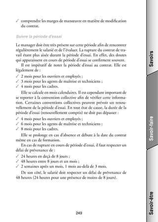 ✓✓ comprendre les marges de manœuvre en matière de modi­­ ca­­
fi­­ tion
du contrat.

249

Savoir-faire
Savoir-être

Le mana­­ doit être très présent sur cette période afin de ren­­
ger
contrer
régu­­ re­­
liè­­ ment le sala­­ et de l’évaluer. La rup­­
rié
ture du contrat de tra­
­
vail étant plus aisée durant la période d’essai. En effet, des doutes
qui appa­­
raissent en cours de période d’essai se confirment sou­­
vent.
Il est impé­­ tif de noter la période d’essai au contrat. Elle est
ra­­
léga­­ ment de :
le­­
✓✓ 2 mois pour les ouvriers et employés ;
✓✓ 3 mois pour les agents de maî­­
trise et tech­­ ciens ;
ni­­
✓✓ 4 mois pour les cadres.
Elle se cal­­
cule en mois calendaires. Il est cepen­­
dant impor­­
tant de
se repor­­ à la conven­­
ter
tion col­­ tive afin de véri­­ cette infor­­ ­
lec­­
fier
ma­
tion. Cer­­
taines conven­­
tions col­­ tives peuvent pré­­
lec­­
voir un renou­
­
vel­­ ment de la période d’essai. En tout état de cause, la durée de la
le­­
période d’essai (renou­­ le­­
vel­­ ment compris) ne doit pas dépas­­
ser :
✓✓ 4 mois pour les ouvriers et employés ;
✓✓ 6 mois pour les agents de maî­­
trise et tech­­ ciens ;
ni­­
✓✓ 8 mois pour les cadres.
Elle se pro­­
longe en cas d’absence et débute à la date du contrat
même en cas de for­­ tion.
ma­­
En cas de rup­­
ture en cours de période d’essai, il faut res­­ ter un
pec­­
délai de pré­­ nance de :
ve­­
✓✓ 24 heures en deçà de 8 jours ;
✓✓ 48 heures entre 8 jours et un mois ;
✓✓ 2 semaines après un mois, 1 mois au-­ elà de 3 mois.
d
De son côté, le sala­­ doit res­­ ter un délai de pré­­ nance de
rié
pec­­
ve­­
48 heures (24 heures pour une pré­­
sence de moins de 8 jours).

Savoirs

Suivre la période d’essai

 