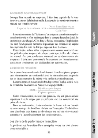 Lorsque l’on sous­­ un emprunt, il faut être capable de le rem­
crit
­
bour­­ dans un délai rai­­ nable. La capa­­ de rem­­
ser
son­­
cité
bour­­ ment se
se­­
mesure par le ratio sui­­
vant :
Dettes finan­­
cières totales
Capa­­ de rem­­
cité
bour­­ ment = 
se­­
Cash Flow
Le rem­­
bour­­ ment de l’échéance d’un emprunt consti­­ une opé­­ ­
se­­
tue
ra­
tion de tré­­ re­­ et n’est pas inté­­ dans le compte de résul­­ (seuls les
so­­ rie
gré
tat
inté­­ sont une charge). C’est donc le flux de tré­­ re­­ de l’exploitation
rêts
so­­ rie
(ou cash flow) qui doit per­­
mettre le paie­­
ment des échéances en capi­­
tal
des emprunts. Ce ratio ne doit pas dépas­­ 4 ou 5 années.
ser
Cette limite, même si les emprunts sont sou­­
vent contrac­­ sur
tés
des périodes plus longues, s’explique parce que le flux de tré­­ re­
so­­ ­
rie annuel n’est pas tota­­ ment consa­­ au rem­­
le­­
cré
bour­­ ment des
se­­
emprunts. Il doit aussi per­­
mettre le finan­­ ment des inves­­ se­­
ce­­
tis­­ ments
cou­­
rants et le ver­­ ment des divi­­
se­­
dendes aux action­­
naires.

Savoirs

La capa­­
cité de rem­­
bour­­ ment
se­­

Les clefs de la per­­ mance finan­­
for­­
cière
La per­­ mance finan­­
for­­
cière d’une entre­­
prise repose sur trois dimen­
­
sions essen­­
tielles :
25

Savoir-être

Les action­­
naires attendent des fonds inves­­ dans les capi­­
tis
taux propres
une rému­­ ra­­
né­­ tion en confor­­
mité avec les rému­­ ra­­
né­­ tions pro­­ sées
po­­
par les inves­­ se­­
tis­­ ments du même type sur les mar­­
chés finan­­
ciers.
La rému­­ ra­­
né­­ tion moyenne des fonds propres s’évalue avec le ratio
de ren­­ bi­­ finan­­
ta­­ lité
cière ou Return On Equity (ROE).
Béné­­
fices après impôts
ROE = 
Capi­­
taux propres
Cette rému­­ ra­­
né­­ tion n’étant pas garan­­ elle est géné­­ le­­
tie,
ra­­ ment
supé­­
rieure à celle exi­­ par les prê­­
gée
teurs, car elle comprend une
prime de risque.
Pour les action­­
naires, la rému­­ ra­­
né­­ tion de leurs capi­­
taux inves­­
tis
est consti­­
tuée par les béné­­
fices réa­­ sés par l’entreprise. Ces béné­­
li­­
fices
sont dis­­ bués sous forme de divi­­
tri­­
dendes ou mis en réserves pour
contri­­
buer à l’autofinancement des inves­­ se­­
tis­­ ments.

Savoir-faire

Exi­­
gence de ren­­ bi­­
ta­­ lité

 