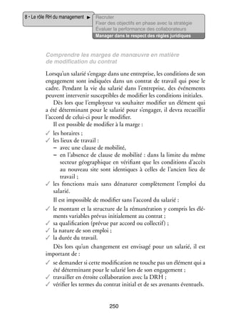 8 • Le rôle RH du mana­­ ment
ge­­

Recru­­
ter
Fixer des objec­­ en phase avec la stratégie
tifs
Éva­­
luer la per­­ mance des col­­ bo­­ teurs
for­­
la­­ ra­­
Mana­­ dans le respect des règles juridiques
ger

Comprendre les marges de manœuvre en matière
de modi­­ ca­­
fi­­ tion du contrat

Lorsqu’un sala­­ s’engage dans une entre­­
rié
prise, les condi­­
tions de son
enga­­ ment sont indi­­
ge­­
quées dans un contrat de tra­­ qui pose le
vail
cadre. Pen­­
dant la vie du sala­­ dans l’entreprise, des évé­­ ments
rié
ne­­
peuvent inter­­ nir sus­­ tibles de modi­­ les condi­­
ve­­
cep­­
fier
tions ini­­
tiales.
Dès lors que l’employeur va sou­­ ter modi­­ un élé­­
hai­­
fier
ment qui
a été déter­­ nant pour le sala­­ pour s’engager, il devra recueillir
mi­­
rié
l’accord de celui-­ i pour le modi­­
c
fier.
Il est pos­­
sible de modi­­ à la marge :
fier
✓✓ les horaires ;
✓✓ les lieux de tra­­
vail :
−− avec une clause de mobi­­
lité,
−− en l’absence de clause de mobi­­
lité : dans la limite du même
sec­­
teur géo­­ phique en véri­­
gra­­
fiant que les condi­­
tions d’accès
au nou­­
veau site sont iden­­
tiques à celles de l’ancien lieu de
tra­­
vail ;
✓✓ les fonc­­
tions mais sans déna­­ rer complè­­ ment l’emploi du
tu­­
te­­
sala­­
rié.
Il est impos­­
sible de modi­­ sans l’accord du sala­­
fier
rié :
✓✓ le mon­­
tant et la struc­­
ture de la rému­­ ra­­
né­­ tion y compris les élé­
­
ments variables pré­­ ini­­ le­­
vus tia­­ ment au contrat ;
✓✓ sa qua­­ fi­­ tion (pré­­ par accord ou col­­ tif) ;
li­­ ca­­
vue
lec­­
✓✓ la nature de son emploi ;
✓✓ la durée du tra­­
vail.
Dès lors qu’un chan­­ ment est envi­­
ge­­
sagé pour un sala­­ il est
rié,
impor­­
tant de :
✓✓ se demander si cette modi­­ ca­­
fi­­ tion ne touche pas un élé­­
ment qui a
été déter­­ nant pour le sala­­ lors de son enga­­ ment ;
mi­­
rié
ge­­
✓✓ tra­­
vailler en étroite col­­ bo­­ tion avec la DRH ;
la­­ ra­­
✓✓ véri­­ les termes du contrat ini­­ et de ses ave­­
fier
tial
nants éven­­
tuels.
250

 