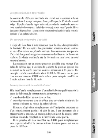 Il s’agit de faire face à une situa­­
tion non durable d’augmentation
de l’activité. Par exemple : l’augmentation d’activité d’une stations
­ ervice d’autoroute en période esti­­
vale, l’accroissement tem­­ raire
po­­
d’activité des grands maga­­ au moment des fêtes ou de la ren­­
sins
trée
sco­­
laire. Sa durée maximale est de 18  mois au total avec un seul
renou­­ le­­
vel­­ ment.
La suc­­ sion sur un même poste est pos­­
ces­­
sible avec respect d’un
délai de carence égal à un tiers de la durée du pre­­
mier contrat (ou
la moi­­ de la durée pour les contrats infé­­
tié
rieurs à 14  jours). Par
exemple  : après la conclu­­
sion d’un CDD de 18  mois, on ne peut
conclure un nou­­
veau CDD sur le même poste qu’après un délai de
6 mois, soit un tiers de 18 mois.
Le rem­­ ce­­
pla­­ ment de sala­­ absent
rié

Si le motif est le rem­­ ce­­
pla­­ ment d’un sala­­ absent quelle que soit la
rié
cause de l’absence, le contrat pourra comprendre :
✓✓ une date de début et une date de fin ;
✓✓ ou uni­­ ment une date de début avec une durée mini­­
que­­
male. Le
terme se situant au retour du sala­­ absent.
rié
Il pourra s’agir d’un rem­­ ce­­
pla­­ ment de l’intégralité du poste ou
d’un rem­­ ce­­
pla­­ ment par­­ : si c’est le cas, il est impor­­
tiel 
tant de le
pré­­ ser dans le contrat. La ces­­ tion de plein droit du contrat inter­
ci­­
sa­­
­
vient au retour du rem­­
placé ou à l’arrivée du terme prévu.
Il est pos­­
sible de faire suc­­ der des CDD pour rem­­ ce­­
cé­­
pla­­ ment
sans res­­ ter de délai de carence soit sur le même poste, soit sur un
pec­­
poste de dif­­ rent.
fé­­
251

Savoir-faire

Un sur­­
croît tem­­ raire d’activité
po­­

Savoir-être

Le contrat de réfé­­
rence du Code du tra­­ est le contrat à durée
vail
indé­­ mi­­ à temps complet. Pour y déro­­ le Code du tra­­
ter­­ née
ger,
vail
exige : l’application de règles très strictes (durée maximale, suc­­ ­
ces­
sion pos­­
sible de contrats, délai de carence) et un motif pré­­ Il y a
cis.
deux motifs pos­­
sibles : un sur­­
croît tem­­ raire d’activité et le rem­­ ­
po­­
pla­
ce­­
ment d’un sala­­ absent.
rié

Savoirs

Le contrat à durée déter­­ née
mi­­

 