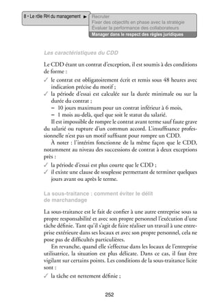 8 • Le rôle RH du mana­­ ment
ge­­

Recru­­
ter
Fixer des objec­­ en phase avec la stratégie
tifs
Éva­­
luer la per­­ mance des col­­ bo­­ teurs
for­­
la­­ ra­­
Mana­­ dans le respect des règles juridiques
ger

Les carac­­ ris­­
té­­ tiques du CDD

Le CDD étant un contrat d’exception, il est sou­­ à des condi­­
mis
tions
de forme :
✓✓ le contrat est obli­­ toi­­ ment écrit et remis sous 48 heures avec
ga­­ re­­
indi­­ tion pré­­ du motif ;
ca­­
cise
✓✓ la période d’essai est cal­­ lée sur la durée mini­­
cu­­
male ou sur la
durée du contrat ;
−− 10 jours maxi­­
mum pour un contrat infé­­
rieur à 6 mois,
−− 1 mois au-­ elà, quel que soit le sta­­ du sala­­
d
tut
rié.
Il est impos­­
sible de rompre le contrat avant terme sauf faute grave
du sala­­ ou rup­­
rié
ture d’un commun accord. L’insuffisance pro­­ ­
fes­
sion­­
nelle n’est pas un motif suf­­ sant pour rompre un CDD.
fi­­
À noter : l’intérim fonc­­
tionne de la même façon que le CDD,
notam­­
ment au niveau des suc­­ sions de contrat à deux excep­­
ces­­
tions
près :
✓✓ la période d’essai est plus courte que le CDD ;
✓✓ il existe une clause de sou­­
plesse per­­ tant de ter­­ ner quelques
met­­
mi­­
jours avant ou après le terme.
La sous-­ raitance : comment évi­­ le délit
t
ter
de mar­­
chan­­
dage

La sous-­ raitance est le fait de confier à une autre entre­­
t
prise sous sa
propre res­­ sa­­ lité et avec son propre per­­ nel l’exécution d’une
pon­­ bi­­
son­­
tâche défi­­ Tant qu’il s’agit de faire réa­­ ser un tra­­ à une entre­
nie.
li­­
vail
­
prise exté­­
rieure dans ses locaux et avec son propre per­­ nel, cela ne
son­­
pose pas de dif­­ cultés par­­ cu­­
fi­­
ti­­ lières.
En revanche, quand elle s’effectue dans les locaux de l’entreprise
uti­­ sa­­
li­­ trice, la situa­­
tion est plus déli­­
cate. Dans ce cas, il faut être
vigi­­ sur cer­­
lant
tains points. Les condi­­
tions de la sous-­ raitance licite
t
sont :
✓✓ la tâche est net­­ ment défi­­
te­­
nie ;
252

 