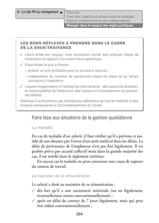 8 • Le rôle RH du mana­­ ment
ge­­

Recru­­
ter
Fixer des objec­­ en phase avec la stratégie
tifs
Éva­­
luer la per­­ mance des col­­ bo­­ teurs
for­­
la­­ ra­­
Mana­­ dans le respect des règles juridiques
ger

Les bons réflexes à prendre dans le cadre
de la sous-­ raitance
t
✓✓ L’écrit limite les risques. Une conven­­
tion écrite doit pré­­ ser l’objet de
ci­­
l’opération et l’apport d’un savoir-­aire spé­­ fique.
f
ci­­
✓✓ Il faut évi­­ le prix à l’heure :
ter
– pré­­
voir un prix for­­ taire pour le ser­­
fai­­
vice à assu­­
rer ;
– ndé­­ dant du nombre de per­­
i
pen­­
sonnes mises en place et du temps
consa­­ à l’opération.
cré
✓✓ Lais­­ l’organisation à l’entreprise inter­­ nante : elle assure la direc­­
ser
ve­­
tion,
la res­­ sa­­ lité de l’exécution des tra­­
pon­­ bi­­
vaux et l’encadrement du per­­ ­
son­
nel affecté.
Atten­­
tion à la four­­ ture par l’entreprise uti­­ sa­­
ni­­
li­­ trice de tout le maté­­ et des
riel
moyens néces­­
saires à l’accomplissement du tra­­
vail.

Faire face aux situa­­
tions de la ges­­ quo­­ dienne
tion
ti­­
La mala­­
die

En cas de mala­­ d’un sala­­ il faut véri­­ qu’il a pré­­
die
rié,
fier
venu et jus­
­
ti­­ de son absence par l’envoi d’un arrêt médi­­ dans les délais. Le
fié
cal
délai de pré­­ nance de l’employeur n’est pas fixé léga­­ ment. Il est
ve­­
le­­
par­­ prévu par accord col­­ tif mais dans la grande majo­­ des
fois
lec­­
rité
cas, il est noti­­ dans le règle­­
fié
ment inté­­
rieur.
En aucun cas la mala­­ ne peut consti­­
die
tuer une cause de rup­­
ture
du contrat de tra­­
vail.
Le main­­
tien de la rému­­ ra­­
né­­ tion

Le sala­­ a droit au main­­ de sa rému­­ ra­­
rié
tien
né­­ tion :
✓✓ dès lors qu’il a une ancien­­
neté mini­­
male (un an léga­­ ment,
le­­
éven­­ le­­
tuel­­ ment moins conven­­ nel­­ ment) ;
tion­­ le­­
✓✓ après un délai de carence de 7 jours léga­­ ment, mais qui peut
le­­
être réduit conven­­ nel­­ ment ;
tion­­ le­­
254

 