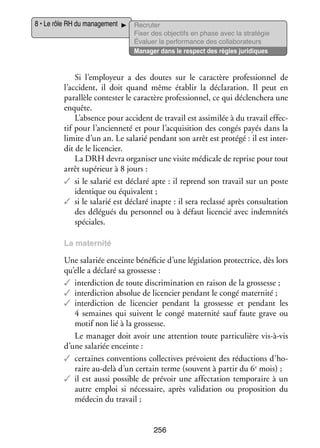 8 • Le rôle RH du mana­­ ment
ge­­

Recru­­
ter
Fixer des objec­­ en phase avec la stratégie
tifs
Éva­­
luer la per­­ mance des col­­ bo­­ teurs
for­­
la­­ ra­­
Mana­­ dans le respect des règles juridiques
ger

Si l’employeur a des doutes sur le carac­­
tère pro­­ sion­­ de
fes­­ nel
l’accident, il doit quand même éta­­
blir la décla­­ tion. Il peut en
ra­­
paral­­ contester le carac­­ pro­­ sion­­ ce qui déclen­­
lèle
tère
fes­­ nel,
chera une
enquête.
L’absence pour acci­­
dent de tra­­ est assi­­ lée à du tra­­ effec­
vail
mi­­
vail
­
tif pour l’ancienneté et pour l’acquisition des congés payés dans la
limite d’un an. Le sala­­ pen­­
rié
dant son arrêt est pro­­
tégé : il est inter­
­
dit de le licen­­
cier.
La DRH devra orga­­ ser une visite médi­­ de reprise pour tout
ni­­
cale
arrêt supé­­
rieur à 8 jours :
✓✓ si le sala­­ est déclaré apte : il reprend son tra­­ sur un poste
rié
vail
iden­­
tique ou équi­­ lent ;
va­­
✓✓ si le sala­­ est déclaré inapte : il sera reclassé après consul­­ tion
rié
ta­­
des délé­­
gués du per­­ nel ou à défaut licen­­ avec indem­­ tés
son­­
cié
ni­­
spé­­
ciales.
La mater­­
nité

Une sala­­ enceinte béné­­ cie d’une légis­­ tion pro­­ trice, dès lors
riée
fi­­
la­­
tec­­
qu’elle a déclaré sa gros­­
sesse :
✓✓ inter­­ tion de toute dis­­ mi­­ tion en rai­­ de la gros­­
dic­­
cri­­ na­­
son
sesse ;
✓✓ inter­­ tion abso­­ de licen­­ pen­­
dic­­
lue
cier
dant le congé mater­­
nité ;
✓✓ inter­­ tion de licen­­
dic­­
cier pen­­
dant la gros­­
sesse et pen­­
dant les
4  semaines qui suivent le congé mater­­
nité sauf faute grave ou
motif non lié à la gros­­
sesse.
Le mana­­ doit avoir une atten­­
ger
tion toute par­­ cu­­
ti­­ lière vis-­ -vis
à
d’une sala­­ enceinte :
riée
✓✓ cer­­
taines conven­­
tions col­­ tives pré­­
lec­­
voient des réduc­­
tions d’ho­
raire au-­ elà d’un cer­­
d
tain terme (sou­­
vent à par­­ du 6e mois) ;
tir
✓✓ il est aussi pos­­
sible de pré­­
voir une affec­­ tion tem­­ raire à un
ta­­
po­­
autre emploi si néces­­
saire, après vali­­ tion ou pro­­ si­­
da­­
po­­ tion du
méde­­ du tra­­
cin
vail ;
256

 