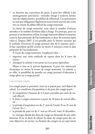 Les congés payés se prennent, mais ne se payent pas, sauf départ du
sala­­ Les condi­­
rié.
tions d’acquisition et de prise des congés payés :
✓✓ ils s’acquièrent à hau­­
teur de 2,5 jours ouvrables par mois de tra­
­
vail effec­­
tif ;
✓✓ le droit à congés commence à par­­ de 10 jours de tra­­ effec­
tir
vail
­
tif ;
✓✓ la période d’acquisition est du 1er juin de l’année N au 31 mai de
l’année N+1 ;
✓✓ la période de prise est du 1er mai au 30 avril, voire 31 décembre.
Le mana­­ décide des dates de congé sur demande de son col­­ ­
ger
la­
bo­­ teur. Il est en droit de refu­­ les dates de congés pour des rai­
ra­­
ser
­
sons objec­­
tives de ser­­
vice. La fixa­­
tion des congés est un sujet latent
257

Savoirs
Savoir-faire

Les congés payés

Savoir-être

✓✓ en fonc­­
tion des contraintes du poste, il peut être réflé­­ à des
chi
amé­­ ge­­
na­­ ments pro­­ soires  : moindre charge à sou­­ ver, limi­­ ­
vi­­
le­­
ta­
tion des dépla­­ ments, pos­­ bi­­ de télé­­ vail. Ces pré­­ tions
ce­­
si­­ lité
tra­­
cau­­
ne sont pas obli­­ toires léga­­ ment mais évitent sou­­
ga­­
le­­
vent des arrêts
très en amont du début offi­­ du congé mater­­
ciel
nité.
La durée du congé mater­­
nité varie selon le nombre d’enfants
atten­­ et le nombre d’enfants déjà à charge. En prin­­
dus
cipe, pour un
pre­­
mier et un deuxième enfant, le congé mater­­ débute 6 semaines
nité
avant la date pré­­ mée de l’accouchement et dure 10 semaines après
su­­
celui-­ i. Depuis 2007, il est pos­­
c
sible pour la femme enceinte qui
le sou­­
haite d’écourter le congé pré­­ tal afin de le repor­­ après :
na­­
ter
il faut cepen­­
dant qu’elle s’arrête au moins 3 semaines avant la date
pré­­ mée de l’accouchement.
su­­
À l’issue du congé mater­­
nité, l’employeur doit :
✓✓ orga­­ ser une visite médi­­
ni­­
cale de reprise dans les 8  jours du
retour ;
✓✓ réin­­ grer la sala­­ à son poste ou à un poste équi­­ lent.
té­­
riée
va­­
Même si rien ne le pré­­
voit léga­­ ment, il peut être inté­­ sant
le­­
res­­
d’anticiper au mieux le retour de congé mater­­
nité. La sala­­
riée a,
en effet, la pos­­ bi­­ de prendre un congé paren­­ d’éducation à
si­­ lité
tal
temps plein ou à temps par­­
tiel.

 