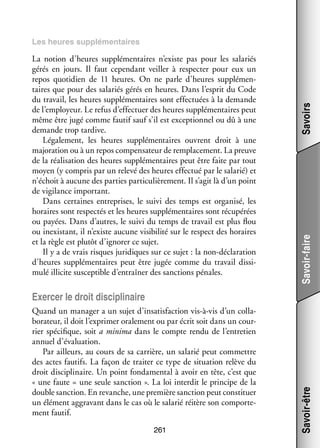 Savoir-faire

La notion d’heures sup­­ men­­
plé­­ taires n’existe pas pour les sala­­
riés
gérés en jours. Il faut cepen­­
dant veiller à res­­ ter pour eux un
pec­­
repos quo­­ dien de 11  heures. On ne parle d’heures sup­­ men­
ti­­
plé­­ ­
taires que pour des sala­­ gérés en heures. Dans l’esprit du Code
riés
du tra­­
vail, les heures sup­­ men­­
plé­­ taires sont effec­­
tuées à la demande
de l’employeur. Le refus d’effectuer des heures sup­­ men­­
plé­­ taires peut
même être jugé comme fau­­ sauf s’il est excep­­ nel ou dû à une
tif
tion­­
demande trop tar­­
dive.
Léga­­ ment, les heures sup­­ men­­
le­­
plé­­ taires ouvrent droit à une
majo­­ tion ou à un repos compen­­ teur de rem­­ ce­­
ra­­
sa­­
pla­­ ment. La preuve
de la réa­­ sa­­
li­­ tion des heures sup­­ men­­
plé­­ taires peut être faite par tout
moyen (y compris par un relevé des heures effec­­ par le sala­­ et
tué
rié)
n’échoit à aucune des par­­ par­­ cu­­ re­­
ties
ti­­ liè­­ ment. Il s’agit là d’un point
de vigi­­
lance impor­­
tant.
Dans cer­­
taines entre­­
prises, le suivi des temps est orga­­
nisé, les
horaires sont res­­ tés et les heures sup­­ men­­
pec­­
plé­­ taires sont récu­­
pérées
ou payées. Dans d’autres, le suivi du temps de tra­­ est plus flou
vail
ou inexis­­
tant, il n’existe aucune visi­­ lité sur le respect des horaires
bi­­
et la règle est plu­­ d’ignorer ce sujet.
tôt
Il y a de vrais risques juri­­
diques sur ce sujet : la non-­ éclaration
d
d’heures sup­­ men­­
plé­­ taires peut être jugée comme du tra­­
vail dis­­ ­
si­
mulé illi­­ sus­­ tible d’entraîner des sanc­­
cite cep­­
tions pénales.

Savoirs

Les heures sup­­ men­­
plé­­
taires

Quand un mana­­ a un sujet d’insatisfaction vis-­ -vis d’un col­­ ­
ger
à
la­
bo­­ teur, il doit l’exprimer ora­­ ment ou par écrit soit dans un cour­
ra­­
le­­
­
rier spé­­ fique, soit a minima dans le compte rendu de l’entretien
ci­­
annuel d’évaluation.
Par ailleurs, au cours de sa car­­
rière, un sala­­ peut commettre
rié
des actes fau­­
tifs. La façon de trai­­ ce type de situa­­
ter
tion relève du
droit dis­­ pli­­
ci­­ naire. Un point fon­­ men­­ à avoir en tête, c’est que
da­­ tal
« une faute = une seule sanc­­
tion ». La loi inter­­ le prin­­
dit
cipe de la
double sanc­­
tion. En revanche, une pre­­
mière sanc­­ peut consti­­
tion
tuer
un élé­­
ment aggra­­
vant dans le cas où le sala­­ réitère son compor­­ ­
rié
te­
ment fau­­
tif.
261

Savoir-être

Exer­­ le droit dis­­ pli­­
cer
ci­­ naire

 
