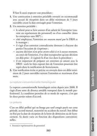 La rup­­
ture conven­­
tion­­
nelle homo­­ guée
lo­­

La rup­­
ture conven­­ nelle homo­­ guée existe depuis juin 2008. Il
tion­­
lo­­
s’agit d’une sorte de divorce amiable trans­­
posé dans le monde pro­
­
fes­­ nel. La condi­­
sion­­
tion pre­­
mière de ce mode de rup­­
ture, c’est que
les deux par­­ soient d’accord.
ties

Savoirs
Savoir-faire

Il faut là aussi res­­ ter une pro­­ dure :
pec­­
cé­­
1.	 Une convo­­ tion à entre­­
ca­­
tien préa­­
lable envoyée en recom­­
mandé
avec accusé de récep­­
tion dans un délai mini­­
mum de 5  jours
ouvrables avant la date envi­­ gée pour l’entretien.
sa­­
2.	 Un entre­­ préa­­
tien
lable :
−− le sala­­ peut se faire assis­­ d’un sala­­ de l’entreprise (sou­
rié
ter
rié
­
vent un repré­­ tant du per­­ nel) ou d’un conseiller (dans
sen­­
son­­
les entre­­
prises sans IRP1) ;
−− côté employeur, l’entretien est sou­­
vent mené par la DRH et
le mana­­
ger ;
−− il s’agit d’un entre­­
tien contra­­ toire don­­
dic­­
nant à cha­­
cune des
par­­ l’occasion de s’exprimer ;
ties
−− aucune déci­­
sion n’est prise avant celui-­ i et à aucun moment,
c
au cours de l’entretien, il ne doit trans­­
paraître qu’une déci­­
sion
est déjà prise : il s’agirait là d’un vice dans la pro­­ dure ;
cé­­
−− il est impor­­
tant de pré­­ rer cet entre­­
pa­­
tien en amont avec la
DRH : seuls les faits expo­­ lors de l’entretien pour­­
sés
ront être
repris dans la noti­­ cation de licen­­ ment.
fi­­
cie­­
3.	 Une noti­­ cation écrite et pré­­ est envoyée dans un délai mini­
fi­­
cise
­
mum de 2 jours ouvrables sui­­
vant l’entretien et maxi­­
mum d’un
mois.

C’est un délai pré­­ qui ne bouge pas sauf congés payés sur cette
fixé
période, accord mutuel, mater­­ ou acci­­
nité
dent du tra­­
vail. Son début
est fixé par la date de récep­­
tion de la lettre de démis­­
sion ou de licen­
­
cie­­
ment. Sa durée varie en fonc­­
tion des dis­­ si­­
po­­ tions conven­­ ­
tion­
nelles.
1.	 Ins­­
tances repré­­ ta­­
sen­­ tives du per­­ nel.
son­­

263

Savoir-être

Le pré­­
avis

 