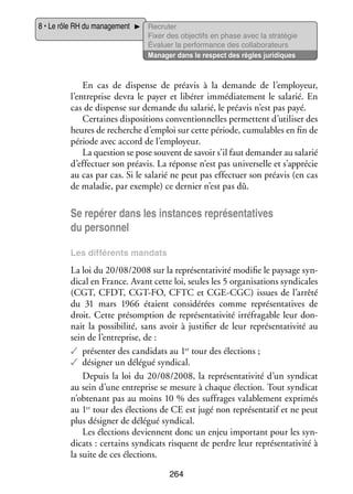 8 • Le rôle RH du mana­­ ment
ge­­

Recru­­
ter
Fixer des objec­­ en phase avec la stratégie
tifs
Éva­­
luer la per­­ mance des col­­ bo­­ teurs
for­­
la­­ ra­­
Mana­­ dans le respect des règles juridiques
ger

En cas de dis­­
pense de pré­­
avis à la demande de l’employeur,
l’entreprise devra le payer et libé­­ immé­­ te­­
rer
dia­­ ment le sala­­ En
rié.
cas de dis­­
pense sur demande du sala­­ le pré­­ n’est pas payé.
rié,
avis
Cer­­
taines dis­­ si­­
po­­ tions conven­­ nelles per­­
tion­­
mettent d’utiliser des
heures de recherche d’emploi sur cette période, cumu­­
lables en fin de
période avec accord de l’employeur.
La ques­­
tion se pose sou­­
vent de savoir s’il faut demander au sala­­
rié
d’effectuer son pré­­
avis. La réponse n’est pas uni­­ selle et s’apprécie
ver­­
au cas par cas. Si le sala­­ ne peut pas effec­­
rié
tuer son pré­­ (en cas
avis
de mala­­ par exemple) ce der­­
die,
nier n’est pas dû.

Se repérer dans les ins­­
tances repré­­ ta­­
sen­­ tives
du per­­ nel
son­­
Les dif­­ rents man­­
fé­­
dats

La loi du 20/08/2008 sur la repré­­ ta­­ vité modi­­ le pay­­
sen­­ ti­­
fie
sage syn­
­
di­­ en France. Avant cette loi, seules les 5 orga­­ sa­­
cal
ni­­ tions syn­­ cales
di­­
(CGT, CFDT, CGT-­ O, CFTC et CGE-­ GC) issues de l’arrêté
F
C
du 31  mars 1966 étaient consi­­ rées comme repré­­ ta­­
dé­­
sen­­ tives de
droit. Cette pré­­
somp­­
tion de repré­­ ta­­ vité irré­­ gable leur don­
sen­­ ti­­
fra­­
­
nait la pos­­ bi­­
si­­ lité, sans avoir à jus­­ fier de leur repré­­ ta­­ vité au
ti­­
sen­­ ti­­
sein de l’entreprise, de :
tions ;
✓✓ pré­­ ter des can­­ dats au 1er tour des élec­­
sen­­
di­­
✓✓ dési­­
gner un délé­­ syn­­ cal.
gué
di­­
Depuis la loi du 20/08/2008, la repré­­ ta­­ vité d’un syn­­ cat
sen­­ ti­­
di­­
au sein d’une entre­­
prise se mesure à chaque élec­­
tion. Tout syn­­ cat
di­­
n’obtenant pas au moins 10 % des suf­­
frages vala­­ ment expri­­
ble­­
més
er
tions de CE est jugé non repré­­ ta­­ et ne peut
sen­­ tif
au 1 tour des élec­­
plus dési­­
gner de délé­­ syn­­ cal.
gué
di­­
Les élec­­
tions deviennent donc un enjeu impor­­
tant pour les syn­
­
di­­
cats : cer­­
tains syn­­ cats risquent de perdre leur repré­­ ta­­ vité à
di­­
sen­­ ti­­
la suite de ces élec­­
tions.
264

 