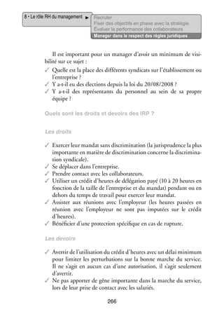 8 • Le rôle RH du mana­­ ment
ge­­

Recru­­
ter
Fixer des objec­­ en phase avec la stratégie
tifs
Éva­­
luer la per­­ mance des col­­ bo­­ teurs
for­­
la­­ ra­­
Mana­­ dans le respect des règles juridiques
ger

Il est impor­­
tant pour un mana­­ d’avoir un mini­­
ger
mum de visi­
­
bi­­ sur ce sujet :
lité
✓✓ Quelle est la place des dif­­ rents syn­­ cats sur l’établissement ou
fé­­
di­­
l’entreprise ?
✓✓ Y a-­-il eu des élec­­
t
tions depuis la loi du 20/08/2008 ?
✓✓ Y a-­-il des repré­­ tants du per­­ nel au sein de sa propre
t
sen­­
son­­
équipe ?
Quels sont les droits et devoirs des IRP ?
Les droits

✓✓ Exer­­ leur man­­ sans dis­­ mi­­ tion (la juris­­ dence la plus
cer
dat
cri­­ na­­
pru­­
impor­­
tante en matière de dis­­ mi­­ tion concerne la dis­­ mi­­ ­
cri­­ na­­
cri­­ na­
tion syn­­ cale).
di­­
✓✓ Se dépla­­ dans l’entreprise.
cer
✓✓ Prendre contact avec les col­­ bo­­ teurs.
la­­ ra­­
✓✓ Uti­­ ser un cré­­ d’heures de délé­­ tion payé (10 à 20 heures en
li­­
dit
ga­­
fonc­­
tion de la taille de l’entreprise et du man­­
dat) pen­­
dant ou en
dehors du temps de tra­­ pour exer­­ leur man­­
vail
cer
dat.
✓✓ Assis­­ aux réunions avec l’employeur (les heures pas­­
ter
sées en
réunion avec l’employeur ne sont pas impu­­
tées sur le cré­­
dit
d’heures).
✓✓ Béné­­ cier d’une pro­­ tion spé­­ fique en cas de rup­­
fi­­
tec­­
ci­­
ture.
Les devoirs

✓✓ Aver­­ de l’utilisation du cré­­ d’heures avec un délai mini­­
tir
dit
mum
pour limi­­ les per­­ ba­­
ter
tur­­ tions sur la bonne marche du ser­­
vice.
Il ne s’agit en aucun cas d’une auto­­ sa­­
ri­­ tion, il s’agit seule­­
ment
d’avertir.
✓✓ Ne pas appor­­ de gêne impor­­
ter
tante dans la marche du ser­­
vice,
lors de leur prise de contact avec les sala­­
riés.
266

 