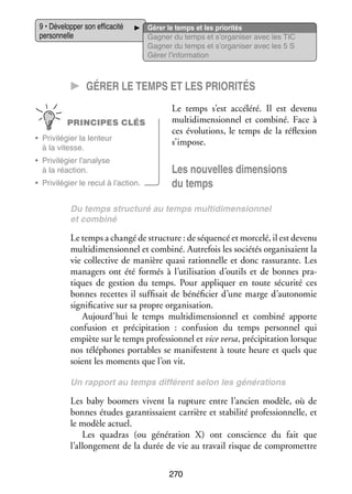 9 • Déve­­ per son effi­­ cité
lop­­
ca­­
per­­ nelle
son­­

Gérer le temps et les prio­­ tés
ri­­
Gagner du temps et s’organiser avec les TIC
Gagner du temps et s’organiser avec les 5 S
Gérer l’information

CC Gérer le temps et les prio­­ri­­tés
PRINCIPES CLÉS
•	 Pri­­ lé­­
vi­­ gier la len­­
teur
à la vitesse.
•	 Pri­­ lé­­
vi­­ gier l’analyse
à la réac­­
tion.
•	 Pri­­ lé­­
vi­­ gier le recul à l’action.

Le temps s’est accé­­
léré. Il est devenu
mul­­ di­­ sion­­ et combiné. Face à
ti­­ men­­ nel
ces évo­­ tions, le temps de la réflexion
lu­­
s’impose.

Les nou­­
velles dimen­­
sions
du temps

Du temps struc­­
turé au temps mul­­ di­­
ti­­ men­­
sion­­
nel
et combiné

Le temps a changé de struc­­
ture : de séquencé et mor­­
celé, il est devenu
mul­­ di­­ sion­­ et combiné. Autre­­ les socié­­ orga­­ saient la
ti­­ men­­ nel
fois
tés
ni­­
vie col­­ tive de manière quasi ration­­
lec­­
nelle et donc ras­­
surante. Les
mana­­
gers ont été for­­
més à l’utilisation d’outils et de bonnes pra­
­
tiques de ges­­
tion du temps. Pour appli­­
quer en toute sécu­­ ces
rité
bonnes recettes il suf­­ sait de béné­­ cier d’une marge d’autonomie
fi­­
fi­­
signi­­ ca­­ sur sa propre orga­­ sa­­
fi­­ tive
ni­­ tion.
Aujourd’hui le temps mul­­ di­­ sion­­ et combiné apporte
ti­­ men­­ nel
confu­­
sion et pré­­ pi­­ tion  : confu­­
ci­­ ta­­
sion du temps per­­ nel qui
son­­
empiète sur le temps pro­­ sion­­ et vice versa, pré­­ pi­­ tion lorsque
fes­­ nel
ci­­ ta­­
nos télé­­
phones por­­
tables se mani­­
festent à toute heure et quels que
soient les moments que l’on vit.
Un rap­­
port au temps dif­­ rent selon les géné­­ tions
fé­­
ra­­

Les baby boomers vivent la rup­­
ture entre l’ancien modèle, où de
bonnes études garan­­ saient car­­
tis­­
rière et sta­­ lité pro­­ sion­­
bi­­
fes­­ nelle, et
le modèle actuel.
Les quadras (ou géné­­ tion  X) ont conscience du fait que
ra­­
l’allongement de la durée de vie au tra­­ risque de compro­­
vail
mettre
270

 