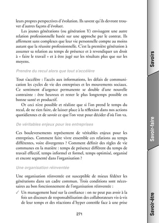 Savoirs

leurs propres perspec­­
tives d’évolution. Ils savent qu’ils devront trou­
­
ver d’autres façons d’évoluer.
Les jeunes géné­­ tions (ou géné­­ tion  Y) envi­­
ra­­
ra­­
sagent une autre
rela­­
tion pro­­ sion­­
fes­­ nelle basée sur une approche par le contrat. Ils
affirment sans complexes que leur vie per­­ nelle compte au moins
son­­
autant que la réus­­ pro­­ sion­­
site
fes­­ nelle. C’est la pre­­
mière géné­­ tion à
ra­­
assu­­
mer sa rela­­
tion au temps de pré­­
sence et à reven­­ quer un droit
di­­
à « faire le tra­­
vail » et à être jugé sur les résul­­ plus que sur les
tats
moyens.

Tout s’accélère  : l’accès aux infor­­ tions, les délais de commu­­ ­
ma­­
ni­
ca­­
tion les cycles de vie des entre­­
prises et les mou­­ ments sociaux.
ve­­
Ce sen­­ ment d’urgence per­­ nente se double d’une nou­­
ti­­
ma­­
velle
contrainte  : être heu­­
reux et res­­ le plus long­­
ter
temps pos­­
sible en
bonne santé et pro­­ tif.
duc­­
Or ceci n’est pos­­
sible et réa­­
liste que si l’on prend le temps du
recul, de ne rien faire, de lais­­ place à la réflexion dans nos actions
ser
quo­­ diennes et de savoir ce que l’on veut pour déci­­ d’où l’on va.
ti­­
der
De véri­­
tables enjeux pour les entre­­
prises

Ces bou­­ ver­­ ments repré­­
le­­ se­­
sentent de véri­­
tables enjeux pour les
entre­­
prises. Comment faire vivre ensemble ces rela­­
tions au temps
dif­­ rentes, voire diver­­
fé­­
gentes  ? Comment défi­­ des règles de vie
nir
communes en la matière : temps de pré­­
sence dif­­ rent du temps de
fé­­
tra­­ effec­­ temps infor­­ et for­­
vail
tif,
mel
mel, temps opti­­
misé, orga­­
nisé
et encore seg­­
menté dans l’organisation ?

Savoir-faire

Prendre du recul alors que tout s’accélère

Une orga­­ sa­­
ni­­ tion réin­­ tée est sus­­ tible de mieux fédé­­ les
ven­­
cep­­
rer
géné­­ tions dans un cadre commun. Trois condi­­
ra­­
tions sont néces­
­
saires au bon fonc­­ ne­­
tion­­ ment de l’organisation réin­­ tée :
ven­­
✓✓ Un mana­­ ment basé sur la confiance : on ne peut pas avoir à la
ge­­
fois un dis­­
cours de responsabilisation des col­­ bo­­ teurs vis-­ -vis
la­­ ra­­
à
de leur temps et des réac­­
tions d’hyper contrôle face à une prise
271

Savoir-être

Une orga­­ sa­­
ni­­ tion réin­­ tée
ven­­

 
