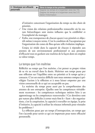 9 • Déve­­ per son effi­­ cité
lop­­
ca­­
per­­ nelle
son­­

Gérer le temps et les prio­­ tés
ri­­
Gagner du temps et s’organiser avec les TIC
Gagner du temps et s’organiser avec les 5 S
Gérer l’information

d’initiative concer­­
nant l’organisation du temps ou des choix de
prio­­ tés.
ri­­
✓✓ Une vision des rela­­
tions pro­­ sion­­
fes­­ nelles renou­­ lée où les sta­
ve­­
­
tuts hié­­ chiques sont moins influ­­
rar­­
ents que la cré­­ bi­­ et
di­­ lité
l’exemplarité du mana­­
ger.
✓✓ Enfin, une trans­­ rence de cha­­ quant à ses prio­­ tés et objec­
pa­­
cun
ri­­
­
tifs même à moyen terme. C’est la condi­­
tion de l’acceptation par
l’organisation des zones de flou qu’une telle évo­­ tion implique.
lu­­
L’enjeu ici réside dans la capa­­
cité de cha­­
cun à répondre aux
attentes de son envi­­ ne­­
ron­­ ment pro­­ sion­­
fes­­ nel et aux pres­­
sions
d’efficacité tout en gar­­
dant une maî­­
trise de la façon dont on emploie
sa valeur temps.

Le temps que l’on maî­­
trise
Réflé­­
chir au temps que l’on maî­­
trise, c’est pen­­ sa propre vision
ser
de sa vie au tra­­
vail dans la durée. Maî­­ ser son temps passe par
tri­­
une réflexion sur l’équilibre entre ses prio­­ tés et le temps qu’on y
ri­­
consacre. C’est un exer­­ dif­­ cile tant nous sommes rom­­ à pri­
cice fi­­
pus
­
vi­­ gier l’action à la réflexion et à nous lais­­ empor­­ par une
lé­­
ser
ter
vision con­ ensuelle de ce qui est accep­­
s
table ou pas.
La maî­­
trise du temps passe aussi par la compré­­ sion des
hen­­
attentes de son entre­­
prise. Quelles sont les compé­­
tences véri­­ ble­
ta­­ ­
ment reconnues  : les compé­­
tences tech­­
niques métiers liées à un
appren­­ sage ou les compé­­
tis­­
tences trans­­ sales ? Ces der­­
ver­­
nières sont
par nature plus dif­­ ciles à cer­­ mais font le « liant » des orga­­ sa­
fi­­
ner
ni­­ ­
tions, c’est la coopé­­ tion, la capa­­ à tra­­
ra­­
cité
vailler en équipe, la prise
d’initiative, la capa­­ à uti­­ ser les réseaux infor­­
cité
li­­
mels pour résoudre
les problèmes ?
La réflexion passe par un temps d’introspection, un temps que
l’on s’accorde pour savoir ce qui est impor­­
tant pour notre effi­­ cité
ca­­
per­­ nelle.
son­­

272

 