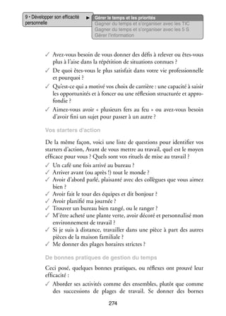 9 • Déve­­ per son effi­­ cité
lop­­
ca­­
per­­ nelle
son­­

Gérer le temps et les prio­­ tés
ri­­
Gagner du temps et s’organiser avec les TIC
Gagner du temps et s’organiser avec les 5 S
Gérer l’information

✓✓ Avez-­ ous besoin de vous don­­ des défis à rele­­ ou êtes-­ ous
v
ner
ver
v
plus à l’aise dans la répé­­
tition de situa­­
tions connues ?
✓✓ De quoi êtes-­ ous le plus satis­­ dans votre vie pro­­ sion­­
v
fait
fes­­ nelle
et pour­­
quoi ?
✓✓ Qu’est-ce qui a motivé vos choix de car­­
rière : une capa­­ à sai­­
cité
sir
les oppor­­ ni­­ et à fon­­ ou une réflexion struc­­ rée et appro­
tu­­ tés
cer
tu­­
­
fon­­
die ?
✓✓ Aimez-­ ous avoir «  plu­­
v
sieurs fers au feu  » ou avez-­ ous besoin
v
d’avoir fini un sujet pour pas­­ à un autre ?
ser
Vos star­­
ters d’action

De la même façon, voici une liste de ques­­
tions pour iden­­ fier vos
ti­­
star­­ d’action, Avant de vous mettre au tra­­
ters
vail, quel est le moyen
effi­­
cace pour vous ? Quels sont vos rituels de mise au tra­­
vail ?
✓✓ Un café une fois arrivé au bureau ?
✓✓ Arri­­ avant (ou après !) tout le monde ?
ver
✓✓ Avoir d’abord parlé, plai­­
santé avec des col­­
lègues que vous aimez
bien ?
✓✓ Avoir fait le tour des équipes et dit bon­­
jour ?
✓✓ Avoir pla­­ fié ma jour­­
ni­­
née ?
✓✓ Trou­­ un bureau bien rangé, ou le ran­­
ver
ger ?
✓✓ M’être acheté une plante verte, avoir décoré et per­­ na­­ mon
son­­ lisé
envi­­ ne­­
ron­­ ment de tra­­
vail ?
✓✓ Si je suis à dis­­
tance, tra­­
vailler dans une pièce à part des autres
pièces de la mai­­ fami­­
son
liale ?
✓✓ Me don­­ des plages horaires strictes ?
ner
De bonnes pra­­
tiques de ges­­
tion du temps

Ceci posé, quelques bonnes pra­­
tiques, ou réflexes ont prouvé leur
effi­­ cité :
ca­­
✓✓ Abor­­ ses acti­­ tés comme des ensembles, plu­­ que comme
der
vi­­
tôt
des suc­­ sions de plages de tra­­
ces­­
vail. Se don­­
ner des bornes
274

 