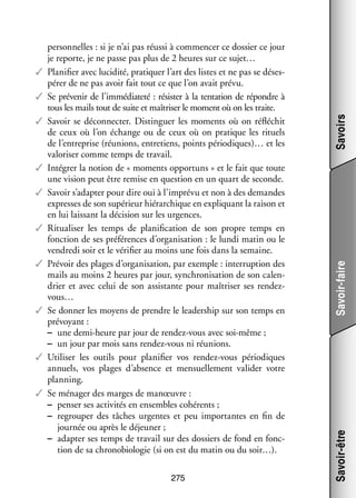 275

Savoirs
Savoir-faire
Savoir-être

per­­ nelles : si je n’ai pas réussi à commen­­ ce dos­­ ce jour
son­­
cer
sier
je reporte, je ne passe pas plus de 2 heures sur ce sujet…
✓✓ Pla­­ fier avec luci­­
ni­­
dité, pra­­ quer l’art des listes et ne pas se déses­
ti­­
­
pé­­ de ne pas avoir fait tout ce que l’on avait prévu.
rer
✓✓ Se pré­­ nir de l’immédiateté : résis­­ à la ten­­ tion de répondre à
ve­­
ter
ta­­
tous les mails tout de suite et maî­­ ser le moment où on les traite.
tri­­
✓✓ Savoir se déconnec­­ Dis­­ guer les moments où on réflé­­
ter.
tin­­
chit
de ceux où l’on échange ou de ceux où on pra­­
tique les rituels
de l’entreprise (réunions, entre­­
tiens, points pério­­
diques)… et les
valo­­ ser comme temps de tra­­
ri­­
vail.
✓✓ Inté­­
grer la notion de « moments oppor­­
tuns » et le fait que toute
une vision peut être remise en ques­­
tion en un quart de seconde.
✓✓ Savoir s’adapter pour dire oui à l’imprévu et non à des demandes
ex­ resses de son supé­­
p
rieur hié­­ chique en expli­­
rar­­
quant la rai­­ et
son
en lui lais­­
sant la déci­­
sion sur les urgences.
✓✓ Ritua­­ ser les temps de pla­­ fi­­ tion de son propre temps en
li­­
ni­­ ca­­
fonc­­
tion de ses pré­­ rences d’organisation : le lundi matin ou le
fé­­
ven­­
dredi soir et le véri­­ au moins une fois dans la semaine.
fier
✓✓ Pré­­ des plages d’organisation, par exemple : inter­­ tion des
voir
rup­­
mails au moins 2 heures par jour, syn­­ ni­­ tion de son calen­
chro­­ sa­­
­
drier et avec celui de son assis­­
tante pour maî­­ ser ses rendeztri­­
v
­ ous…
✓✓ Se don­­ les moyens de prendre le lea­­ ship sur son temps en
ner
der­­
pré­­
voyant :
−− une demi-­ eure par jour de rendez-­ ous avec soi-­ ême ;
h
v
m
−− un jour par mois sans rendez-­ ous ni réunions.
v
✓✓ Uti­­ ser les outils pour pla­­ fier vos rendez-­ ous pério­­
li­­
ni­­
v
diques
annuels, vos plages d’absence et men­­ lement vali­­ votre
suel­­
der
plan­­
ning.
✓✓ Se ména­­ des marges de manœuvre :
ger
−− pen­­ ses acti­­ tés en ensembles cohé­­
ser
vi­­
rents ;
−− regrou­­ des tâches urgentes et peu impor­­
per
tantes en fin de
jour­­ ou après le déjeu­­
née
ner ;
−− adap­­ ses temps de tra­­ sur des dos­­
ter
vail
siers de fond en fonc­
­
tion de sa chrono­ iologie (si on est du matin ou du soir…).
b

 