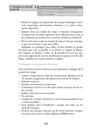 9 • Déve­­ per son effi­­ cité
lop­­
ca­­
per­­ nelle
son­­

Gérer le temps et les prio­­ tés
ri­­
Gagner du temps et s’organiser avec les TIC
Gagner du temps et s’organiser avec les 5 S
Gérer l’information

✓✓ Pré­­
voir les plages de pré­­ ra­­
pa­­ tion des temps d’échanges (entre­
­
tiens, reportings, pré­­ ta­­
sen­­ tions, réunions…) et autres évé­­ ­
ne­
ments impor­­
tants.
✓✓ Inté­­
grer dans son emploi du temps sa fonc­­
tion mana­­ ment
ge­­
d’équipe pour s’accorder éga­­ ment de la réflexion sur ce sujet et
le­­
pas seule­­
ment au moment des entre­­
tiens annuels ou d’objectifs.
✓✓ Être au clair avec ce qui est attendu de vous en tant que mana­­
ger,
ce qui sera reconnu, ce qui sera visible.
Appli­­
quer ces pra­­
tiques vous aidera. Il faut tou­­ fois se gar­­
te­­
der
de pen­­ que tout se pla­­ fie et se pré­­
ser
ni­­
voit et inté­­
grer la dimen­
­
sion imprévu et sur­­
prise. L’enjeu est de prendre du recul par rap­
­
port à une approche de recettes multi­ onctions qui peuvent être des
f
pièges : poli­­
tique de la porte fer­­
mée ou rigi­­
dité.
Se déga­­
ger de la pres­­
sion du temps

Voici une liste de choses à faire ou ne pas faire pour se déga­­ de la
ger
pres­­
sion du temps :
✓✓ Gar­­ à l’esprit que le temps de concen­­ tion opti­­
der
tra­­
mum est de
20 minutes, pro­­
gram­­ des phases d’activité de 45 minutes.
mer
✓✓ Ralen­­ ses gestes.
tir
✓✓ Prendre conscience de sa res­­ ra­­
pi­­ tion.
✓✓ Commen­­ un livre et ne rien faire d’autre tant que l’on en n’a
cer
pas ter­­
miné.
✓✓ Jar­­ ner, faire des tra­­
di­­
vaux manuels.
✓✓ Ne rien faire.
✓✓ Accep­­ de s’ennuyer, d’attendre et voir comment pro­­ ter de ces
ter
fi­­
« moments per­­
dus ».
✓✓ Faire quelque chose d’inhabituel  : chan­­ son tra­­ ou son
ger
jet
mode de trans­­
port.
✓✓ Écou­­ une musique relaxante ou des textes lit­­ raires enre­­ ­
ter
té­­
gis­
trés pour vous nour­­ intel­­ tuelle­­
rir
lec­­
ment dif­­ rem­­
fé­­ ment.

276

 