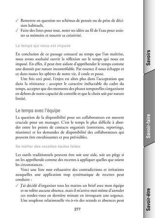 ✓✓ Remettre en ques­­
tion ses sché­­
mas de pen­­ ou de prise de déci­
sée
­
sion habi­­
tuels.
✓✓ Faire des listes pour tout, noter ses idées au fil de l’eau pour assis­
­
ter sa mémoire et nour­­ sa créa­­ vité.
rir
ti­­

En conclu­­
sion de ce pas­­
sage consa­­ au temps que l’on maî­­
cré
trise,
nous avons sou­­
haité ouvrir la réflexion sur le temps qui nous est
imposé. En effet, il peut être aidant d’appréhender le temps comme
une don­­ par nature incontrô­­
née
lable. Par essence il nous échappe et
ce dans toutes les sphères de notre vie, il coule et passe.
Une fois ceci posé, l’enjeu est alors plus dans l’acceptation que
dans la résis­­
tance  : accep­­ le carac­­
ter
tère iné­­ table du cadre du
luc­­
temps, accep­­ que des moments des phases tem­­ relles s’organisent
ter
po­­
en dehors de notre capa­­ de contrôle et que le choix soit par nature
cité
limité.

Savoirs

Le temps qui nous est imposé

La ques­­
tion de la dis­­ ni­­ lité pour ses col­­ bo­­ teurs est sou­­
po­­ bi­­
la­­ ra­­
vent
cru­­
ciale pour un mana­­
ger. C’est le temps le plus dif­­ cile à abor­
fi­­
­
der entre les points de contacts orga­­ sés (entre­­
ni­­
tiens, reportings,
réunions) et les demandes de dis­­ ni­­ lité des col­­ bo­­ teurs qui
po­­ bi­­
la­­ ra­­
peuvent être enva­­ santes et peu pré­­ sibles.
his­­
vi­­

Savoir-faire

Le temps avec l’équipe

Les outils tra­­ tion­­
di­­ nels peuvent être soit une aide, soit un piège si
on les appré­­
hende comme des recettes à appli­­
quer quelles que soient
les cir­­
constances.
Voici une liste non exhaus­­
tive des contra­­ tions et irri­­ tions
dic­­
ta­­
aux­­
quelles une appli­­ tion trop sys­­ ma­­
ca­­
té­­ tique de recettes peut
conduire :
✓✓ J’ai décidé d’organiser tous les matins un brief avec mon équipe
et ne tolère aucune absence, mais il m’arrive moi-­ ême d’annuler
m
ces rendez-­ ous en der­­
v
nière minute en invo­­
quant une urgence.
Une sou­­
plesse rela­­ nelle vis-­ -vis des retards et absences peut
tion­­
à
277

Savoir-être

Se méfier des recettes toutes faites

 