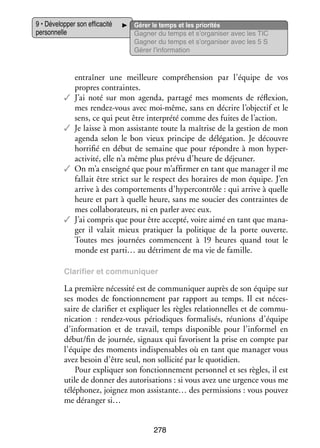 9 • Déve­­ per son effi­­ cité
lop­­
ca­­
per­­ nelle
son­­

Gérer le temps et les prio­­ tés
ri­­
Gagner du temps et s’organiser avec les TIC
Gagner du temps et s’organiser avec les 5 S
Gérer l’information

entraî­­
ner une meilleure compré­­ sion par l’équipe de vos
hen­­
propres contraintes.
✓✓ J’ai noté sur mon agenda, par­­
tagé mes moments de réflexion,
mes rendez-­ ous avec moi-­ ême, sans en décrire l’objectif et le
v
m
sens, ce qui peut être inter­­
prété comme des fuites de l’action.
✓✓ Je laisse à mon assis­­
tante toute la maî­­
trise de la ges­­
tion de mon
agenda selon le bon vieux prin­­
cipe de délé­­ tion. Je découvre
ga­­
hor­­ fié en début de semaine que pour répondre à mon hyper­
ri­­
activité, elle n’a même plus prévu d’heure de déjeu­­
ner.
✓✓ On m’a ensei­­ que pour m’affirmer en tant que mana­­ il me
gné
ger
fal­­ être strict sur le respect des horaires de mon équipe. J’en
lait
arrive à des compor­­ ments d’hypercontrôle : qui arrive à quelle
te­­
heure et part à quelle heure, sans me sou­­ des contraintes de
cier
mes col­­ bo­­ teurs, ni en par­­ avec eux.
la­­ ra­­
ler
✓✓ J’ai compris que pour être accepté, voire aimé en tant que mana­
­
ger il valait mieux pra­­ quer la poli­­
ti­­
tique de la porte ouverte.
Toutes mes jour­­
nées commencent à 19  heures quand tout le
monde est parti… au détriment de ma vie de famille.
Cla­­ fier et commu­­ quer
ri­­
ni­­

La pre­­
mière néces­­ est de commu­­ quer auprès de son équipe sur
sité
ni­­
ses modes de fonc­­ ne­­
tion­­ ment par rap­­
port au temps. Il est néces­
­
saire de cla­­ fier et expli­­
ri­­
quer les règles rela­­ nelles et de commu­
tion­­
­
ni­­ tion  : rendez-­ ous pério­­
ca­­
v
diques for­­ li­­ réunions d’équipe
ma­­ sés,
d’information et de tra­­
vail, temps dis­­ nible pour l’informel en
po­­
début/fin de jour­­
née, signaux qui favo­­
risent la prise en compte par
l’équipe des moments indis­­ sables où en tant que mana­­ vous
pen­­
ger
avez besoin d’être seul, non sol­­ cité par le quo­­ dien.
li­­
ti­­
Pour expli­­
quer son fonc­­ ne­­
tion­­ ment per­­ nel et ses règles, il est
son­­
utile de don­­ des auto­­ sa­­
ner
ri­­ tions : si vous avez une urgence vous me
télé­­ nez, joi­­
pho­­
gnez mon assistante… des per­­ sions : vous pou­­
mis­­
vez
me déran­­ si…
ger
278

 