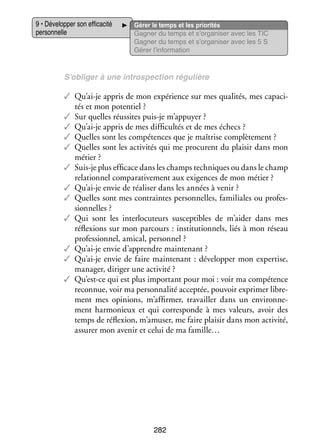 9 • Déve­­ per son effi­­ cité
lop­­
ca­­
per­­ nelle
son­­

Gérer le temps et les prio­­ tés
ri­­
Gagner du temps et s’organiser avec les TIC
Gagner du temps et s’organiser avec les 5 S
Gérer l’information

S’obliger à une intros­­ tion régu­­
pec­­
lière

✓✓ Qu’ai-je appris de mon expé­­
rience sur mes qua­­ tés, mes capa­­ ­
li­­
ci­
tés et mon poten­­
tiel ?
✓✓ Sur quelles réus­­
sites puis-­e m’appuyer ?
j
✓✓ Qu’ai-je appris de mes dif­­ cultés et de mes échecs ?
fi­­
✓✓ Quelles sont les compé­­
tences que je maî­­
trise complè­­ ment ?
te­­
✓✓ Quelles sont les acti­­ tés qui me pro­­
vi­­
curent du plai­­ dans mon
sir
métier ?
✓✓ Suis-­e plus effi­­
j
cace dans les champs tech­­
niques ou dans le champ
rela­­ nel compa­­ ti­­ ment aux exi­­
tion­­
ra­­ ve­­
gences de mon métier ?
✓✓ Qu’ai-je envie de réa­­ ser dans les années à venir ?
li­­
✓✓ Quelles sont mes contraintes per­­ nelles, fami­­
son­­
liales ou pro­­ ­
fes­
sion­­
nelles ?
✓✓ Qui sont les inter­­ cuteurs sus­­ tibles de m’aider dans mes
lo­­
cep­­
réflexions sur mon par­­
cours : ins­­ tution­­
ti­­
nels, liés à mon réseau
pro­­ sion­­ ami­­ per­­ nel ?
fes­­ nel,
cal, son­­
✓✓ Qu’ai-je envie d’apprendre main­­ nant ?
te­­
✓✓ Qu’ai-je envie de faire main­­ nant : déve­­ per mon exper­­
te­­
lop­­
tise,
mana­­ diri­­ une acti­­
ger,
ger
vité ?
✓✓ Qu’est-ce qui est plus impor­­
tant pour moi : voir ma compé­­
tence
reconnue, voir ma per­­ na­­ accep­­ pou­­ expri­­ libre­
son­­ lité
tée,
voir
mer
­
ment mes opi­­
nions, m’affirmer, tra­­
vailler dans un envi­­ ne­
ron­­ ­
ment har­­ nieux et qui cor­­ ponde à mes valeurs, avoir des
mo­­
res­­
temps de réflexion, m’amuser, me faire plai­­ dans mon acti­­
sir
vité,
assu­­ mon ave­­ et celui de ma famille…
rer
nir

282

 