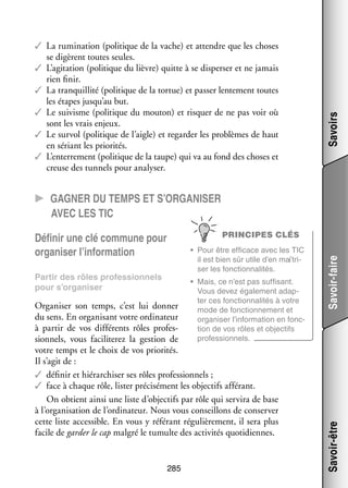 Savoirs

✓✓ La rumi­­ tion (poli­­
na­­
tique de la vache) et attendre que les choses
se digèrent toutes seules.
✓✓ L’agitation (poli­­
tique du lièvre) quitte à se dis­­ ser et ne jamais
per­­
rien finir.
✓✓ La tran­­
quillité (poli­­
tique de la tor­­
tue) et pas­­ len­­ ment toutes
ser te­­
les étapes jusqu’au but.
✓✓ Le sui­­
visme (poli­­
tique du mou­­
ton) et ris­­
quer de ne pas voir où
sont les vrais enjeux.
✓✓ Le sur­­ (poli­­
vol
tique de l’aigle) et regar­­ les pro­­
der
blèmes de haut
en sériant les prio­­ tés.
ri­­
✓✓ L’enterrement (poli­­
tique de la taupe) qui va au fond des choses et
creuse des tun­­ pour ana­­ ser.
nels
ly­­

CC Gagner du temps et s’organiser
avec les TIC

Par­­ des rôles pro­­ sion­­
tir
fes­­
nels
pour s’organiser

•	 Mais, ce n’est pas suf­­ sant.
fi­­
Vous devez éga­­ ment adap­
le­­
­
ter ces fonc­­ na­­ tés à votre
tion­­ li­­
mode de fonc­­ ne­­
tion­­ ment et
orga­­ ser l’information en fonc­
ni­­
­
tion de vos rôles et objec­­
tifs
pro­­ sion­­
fes­­
nels.

Orga­­ ser son temps, c’est lui don­­
ni­­
ner
du sens. En orga­­ sant votre ordi­­ teur
ni­­
na­­
à par­­ de vos dif­­ rents rôles pro­­ ­
tir
fé­­
fes­
sion­­
nels, vous faci­­ te­­ la ges­­
li­­ rez
tion de
votre temps et le choix de vos prio­­ tés.
ri­­
Il s’agit de :
✓✓ défi­­ et hié­­ chi­­ ses rôles pro­­ sion­­
nir
rar­­ ser
fes­­ nels ;
✓✓ face à chaque rôle, lis­­ pré­­ sé­­
ter ci­­ ment les objec­­ affé­­
tifs
rant.
On obtient ainsi une liste d’objectifs par rôle qui ser­­ de base
vira
à l’organisation de l’ordinateur. Nous vous conseillons de conser­­
ver
cette liste acces­­
sible. En vous y réfé­­
rant régu­­ re­­
liè­­ ment, il sera plus
facile de gar­­ le cap mal­­ le tumulte des acti­­ tés quo­­ diennes.
der
gré
vi­­
ti­­

285

Savoir-être

•	 Pour être effi­­
cace avec les TIC
il est bien sûr utile d’en maî­­ ­
tri­
ser les fonc­­ na­­ tés.
tion­­ li­­

Savoir-faire

PRINCIPES CLÉS

Défi­­ une clé commune pour
nir
orga­­ ser l’information
ni­­

 