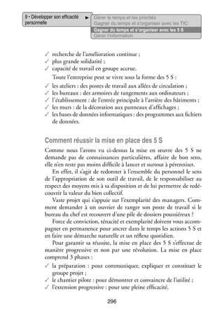 9 • Déve­­ per son effi­­ cité
lop­­
ca­­
per­­ nelle
son­­

Gérer le temps et les prio­­ tés
ri­­
Gagner du temps et s’organiser avec les TIC
Gagner du temps et s’organiser avec les 5 S
Gérer l’information

✓✓ recherche de l’amélioration conti­­
nue ;
✓✓ plus grande soli­­ rité ;
da­­
✓✓ capa­­ de tra­­ en groupe accrue.
cité
vail
Toute l’entreprise peut se vivre sous la forme des 5 S :
✓✓ les ate­­
liers : des postes de tra­­ aux allées de cir­­ la­­
vail
cu­­ tion ;
✓✓ les bureaux : des armoires de ran­­ ments aux ordi­­ teurs ;
ge­­
na­­
✓✓ l’établissement : de l’entrée prin­­ pale à l’arrière des bâti­­
ci­­
ments ;
✓✓ les murs : de la déco­­ tion aux pan­­
ra­­
neaux d’affichages ;
✓✓ les bases de don­­
nées infor­­ tiques : des pro­­
ma­­
grammes aux fichiers
de don­­
nées.

Comment réus­­ la mise en place des 5 S
sir
Comme nous l’avons vu ci-­ essus la mise en œuvre des 5  S ne
d
demande pas de connais­­
sances par­­ cu­­
ti­­ lières, affaire de bon sens,
elle n’en reste pas moins dif­­ cile à lan­­ et sur­­
fi­­
cer
tout à péren­­ ser.
ni­­
En effet, il s’agit de redon­­ à l’ensemble du per­­ nel le sens
ner
son­­
de l’appropriation de son outil de tra­­
vail, de le res­­ sa­­ li­­ au
pon­­ bi­­ ser
respect des moyens mis à sa dis­­ si­­
po­­ tion et de lui per­­
mettre de re­ é­
d
cou­­ la valeur du bien col­­ tif.
vrir
lec­­
Vaste pro­­ qui s’appuie sur l’exemplarité des mana­­
jet
gers. Com­
ment demander à un ouvrier de ran­­ son poste de tra­­
ger
vail si le
bureau du chef est recou­­ d’une pile de dos­­
vert
siers pous­­ reux ?
sié­­
Force de convic­­
tion, téna­­ et exem­­ rité doivent vous accom­
cité
pla­­
­
pa­­
gner en per­­ nence pour ancrer dans le temps les actions 5 S et
ma­­
en faire une démarche natu­­
relle et un réflexe quo­­ dien.
ti­­
Pour garan­­ sa réus­­
tir
site, la mise en place des 5 S s’effectue de
manière pro­­ sive et non par une révo­­ tion. La mise en place
gres­­
lu­­
comprend 3 phases :
✓✓ la pré­­ ra­­
pa­­ tion  : pour commu­­ quer, expli­­
ni­­
quer et consti­­
tuer le
groupe pro­­
jet ;
✓✓ le chan­­ pilote : pour démon­­ et convaincre de l’utilité ;
tier
trer
✓✓ l’extension pro­­ sive : pour une pleine effi­­ cité.
gres­­
ca­­
296

 