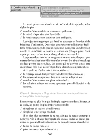 9 • Déve­­ per son effi­­ cité
lop­­
ca­­
per­­ nelle
son­­

Gérer le temps et les prio­­ tés
ri­­
Gagner du temps et s’organiser avec les TIC
Gagner du temps et s’organiser avec les 5 S
Gérer l’information

Le souci per­­
manent d’ordre et de méthode doit répondre à des
règles simples :
✓✓ tous les élé­­
ments doivent se trou­­ rapi­­ ment ;
ver
de­­
✓✓ la mise à dis­­ si­­
po­­ tion doit être facile ;
✓✓ la remise en place est simple et sans ambi­­
guïté.
Les objets sont regrou­­ par familles et ran­­ en fonc­­
pés
gés
tion de la
fré­­
quence d’utilisation. Des codes cou­­
leurs sont uti­­ sés pour faci­­ ­
li­­
li­
ter la remise en place de chaque élé­­
ment et per­­
mettre une détec­­
tion
simple et immé­­
diate de toutes les ano­­ lies (chaque poste étant
ma­­
repéré par une cou­­ tout mélange devient impos­­
leur
sible).
Les portes des armoires de ran­­ ment sont trans­­ cides pour per­
ge­­
lu­­
­
mettre de visua­­ ser immé­­ te­­
li­­
dia­­ ment les erreurs. Les aires de sto­­
ckage
ont leur propre code cou­­
leur. Les zones qui ne doivent jamais être
encom­­
brées font elles aussi l’objet d’une iden­­ fi­­
ti­­ cation par­­ cu­­
ti­­ lière.
À ce stade les résul­­ doivent être visibles :
tats
✓✓ le repé­­
rage visuel doit per­­
mettre de détecter les ano­­ lies ;
ma­­
✓✓ les moyens de ran­­ ments faci­­
ge­­
litent la mise à dis­­ si­­
po­­ tion ;
✓✓ tous les élé­­
ments ont une place déter­­ née ;
mi­­
✓✓ les solu­­
tions misent en œuvre apportent plus d’efficacité et de
sécu­­
rité.
Étape 3 : Net­­
toyer = Sup­­ mer les sources de salis­­
pri­­
sures
et sim­­ fier le net­­
pli­­
toyage

Le net­­
toyage va plus loin que la simple sup­­ sion des salis­­
pres­­
sures. À
ce stade, les points les plus impor­­
tants sont de :
✓✓ sup­­ mer les sources de salis­­
pri­­
sures ;
✓✓ sim­­ fier le net­­
pli­­
toyage rési­­
duel.
Il est bien plus impor­­ de ne pas salir que de perdre du temps à
tant
net­­
toyer. Afin d’obtenir la pro­­
preté à la source, toutes les causes pré­
­
sentes ou poten­­
tielles de salis­­
sure ou de désordre seront iden­­ fiées :
ti­­
✓✓ fuites de toutes natures ;
✓✓ pièces cas­­
sées, capot défec­­
tueux ;
300

 