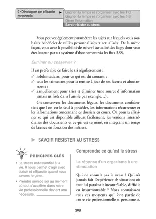 9 • Déve­­ per son effi­­ cité
lop­­
ca­­
per­­ nelle
son­­

Gagner du temps et s’organiser avec les TIC
Gagner du temps et s’organiser avec les 5 S
Gérer l’information
Savoir résis­­ au stress
ter

Vous pou­­ éga­­ ment para­­ trer les sujets sur les­­
vez le­­
mé­­
quels vous sou­
­
hai­­ béné­­ cier de veilles per­­ na­­ sées et actua­­ sées. De la même
tez
fi­­
son­­ li­­
li­­
façon, vous avez la pos­­ bi­­ de suivre l’actualité des blogs dont vous
si­­ lité
êtes lec­­
teur par un sys­­
tème d’abonnement via les flux RSS.
Éli­­ ner ou conser­­
mi­­
ver ?

Il est pré­­ rable de faire le tri régu­­ re­­
fé­­
liè­­ ment :
✓✓ heb­­ ma­­
do­­ daire, pour ce qui est du cou­­
rant ;
✓✓ tous les tri­­
mestres pour la remise à jour de ses favo­­ et abon­­ ­
ris
ne­
ments ;
✓✓ annuel­­ ment pour trier et éli­­ ner (une source d’information
le­­
mi­­
jamais uti­­ sée dans l’année par exemple…).
li­­
On conser­­
vera les docu­­
ments légaux, les docu­­
ments confi­­ ­
den­
tiels que l’on est le seul à pos­­ der, les infor­­ tions récur­­
sé­­
ma­­
rentes et
les infor­­ tions concer­­
ma­­
nant les dos­­
siers en cours. On pourra éli­­ ­
mi­
ner ce qui est dis­­ nible ailleurs faci­­ ment, les ver­­
po­­
le­­
sions inter­­ ­
mé­
diaires des docu­­
ments et ce qui est ter­­
miné, en inté­­
grant un temps
de latence en fonc­­
tion des métiers.

CC Savoir résis­­ter au stress
Comprendre ce qu’est le stress
PRINCIPES CLÉS
•	 Le stress est essen­­ à la
tiel
vie. Il nous per­­
met d’agir avec
plai­­ et effi­­ cité quand nous
sir
ca­­
savons le gérer.
•	 Prendre soin de soi au moment
où tout s’accélère dans notre
vie pro­­ sion­­
fes­­
nelle devient une
néces­­
sité.

La réponse d’un orga­­
nisme à une
sti­­ lation
mu­­

Qui ne connaît pas le stress  ? Qui n’a
jamais fait l’expérience de situa­­
tions où
tout lui parais­­ incontrô­­
sait
lable, dif­­ cile
fi­­
ou insur­­ table  ? Nous connais­­
mon­­
sons
tous ces moments qui font par­­ de
tie
notre vie pro­­ sion­­
fes­­ nelle et per­­ nelle.
son­­
308

 