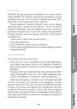 N’oublions pas que sans aucune sti­­ lation la vie n’est pas spé­­ ­
mu­­
cia­
le­­
ment agréable. Être sti­­
mulé, recher­­
cher des sti­­ lations est non
mu­­
seule­­
ment néces­­
saire, mais vital pour l’équilibre per­­ nel. Hans
son­­
Selye disait, en son temps, que le stress c’est la vie.
Pen­­
sons éga­­ ment à toutes les fois où le stress a été un dopant
le­­
natu­­ qui nous a per­­
rel
mis de nous dépas­­ : c’est le cas lors des
ser 
entre­­
tiens d’embauche mais aussi lorsque nous avons à prendre la
parole pour la pre­­
mière fois. C’est le stress, le bon stress qui mobi­­
lise
l’énergie néces­­
saire pour nous pré­­ rer à faire face à des situa­­
pa­­
tions
aux enjeux forts.
Le bon stress est donc celui qui nous per­­
met :
✓✓ d’être plus per­­ mant ;
for­­
✓✓ d’être satis­­ des résul­­ que nous obte­­
fait
tats
nons ;
✓✓ d’éviter la phase d’épuisement par une bonne régu­­ tion de notre
la­­
éner­­ per­­ nelle.
gie son­­

Savoirs

Le bon stress

311

Savoir-être

Il existe deux sortes de mau­­ stress :
vais
✓✓ Celui qui est lié à une sti­­ lation qui dure trop long­­
mu­­
temps ou
qui se répète trop sou­­
vent : dans ce cas, l’organisme va jusqu’à la
phase d’épuisement. Ce pro­­ sus est décrit dans un para­­
ces­­
graphe
pré­­ dent.
cé­­
✓✓ Celui qui est lié à une sti­­ lation trop intense (évé­­ ments à forte
mu­­
ne­­
charge émo­­ nelle) : dans ce cas, des troubles psy­­
tion­­
chiques appa­
­
raissent très rapi­­ ment : cau­­ mars, angoisses, dépres­­
de­­
che­­
sion,…
Notre façon de réagir à ces mau­­ stress est fon­­ men­­
vais
da­­ tale. Elle
est liée à nos valeurs, nos croyances et nos expé­­
riences. Cer­­
tains
ont une capa­­ très forte pour sur­­ ter les dif­­ cultés et pas­­
cité
mon­­
fi­­
ser
à l’action. Ils peuvent ainsi appor­­ des chan­­ ments réels pour
ter
ge­­
trans­­ mer la situa­­
for­­
tion stres­­
sante. D’autres sont dans l’incapacité
d’agir, de fuir ou de réagir. Ils vivent la sti­­ lation de plein fouet et
mu­­
leur corps et leur men­­ en subissent les consé­­
tal
quences qui peuvent
par­­ être très lourdes.
fois

Savoir-faire

Le mau­­
vais stress

 
