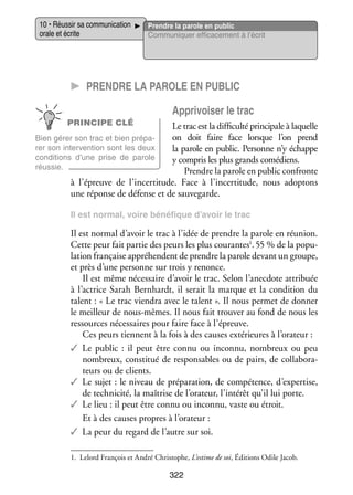 10 • Réus­­ sa commu­­ ca­­
sir
ni­­ tion
orale et écrite

Prendre la parole en public
Commu­­ quer effi­­ ce­­
ni­­
ca­­ ment à l’écrit

CC Prendre la parole en public
Appri­­ ser le trac
voi­­
PRINCIPE CLÉ

Le trac est la dif­­ culté prin­­ pale à laquelle
fi­­
ci­­
on doit faire face lorsque l’on prend
Bien gérer son trac et bien pré­­ ­
pa­
rer son inter­­ tion sont les deux
ven­­
la parole en public. Per­­
sonne n’y échappe
condi­­
tions d’une prise de parole
y compris les plus grands comé­­
diens.
réus­­
sie.
Prendre la parole en public confronte
à l’épreuve de l’incertitude. Face à l’incertitude, nous adop­­
tons
une réponse de défense et de sau­­ garde.
ve­­
Il est nor­­
mal, voire béné­­
fique d’avoir le trac

Il est nor­­ d’avoir le trac à l’idée de prendre la parole en réunion.
mal
­
Cette peur fait par­­ des peurs les plus cou­­
tie
rantes1. 55 % de la popu­
la­­ fran­­
tion
çaise appré­­
hendent de prendre la parole devant un groupe,
et près d’une per­­
sonne sur trois y renonce.
Il est même néces­­
saire d’avoir le trac. Selon l’anecdote attri­­
buée
à l’actrice Sarah Bernhardt, il serait la marque et la condi­­
tion du
talent : « Le trac vien­­ avec le talent ». Il nous per­­
dra
met de don­­
ner
le meilleur de nous-­ êmes. Il nous fait trou­­ au fond de nous les
m
ver
res­­
sources néces­­
saires pour faire face à l’épreuve.
Ces peurs tiennent à la fois à des causes exté­­
rieures à l’orateur :
✓✓ Le public  : il peut être connu ou inconnu, nom­­
breux ou peu
nom­­
breux, consti­­ de res­­ sables ou de pairs, de col­­ bo­­ ­
tué
pon­­
la­­ ra­
teurs ou de clients.
✓✓ Le sujet : le niveau de pré­­ ra­­
pa­­ tion, de compé­­
tence, d’expertise,
de tech­­ cité, la maî­­
ni­­
trise de l’orateur, l’intérêt qu’il lui porte.
✓✓ Le lieu : il peut être connu ou inconnu, vaste ou étroit.
Et à des causes propres à l’orateur :
✓✓ La peur du regard de l’autre sur soi.
1.	 Lelord François et André Christophe, L’estime de soi, Édi­­
tions Odile Jacob.

322

 