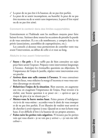 ✓✓ La peur de ne pas être à la hau­­
teur, de ne pas être par­­
fait.
✓✓ La peur de se sen­­ incom­­ tent, ou humi­­ la peur de ne pas
tir
pé­­
lié.
être reconnu ou de se sen­­ sans impor­­
tir
tance, la peur d’être rejeté
ou de ne pas être aimé.

L’entraînement et l’habitude sont les meilleurs moyens pour faire
bais­­ le trac. Sai­­ sez donc toutes les occa­­
ser
sis­­
sions de prendre la parole
et de vous entraî­­ Il y en a de nom­­
ner.
breuses, y compris dans la vie
pri­­ (asso­­ tions, assem­­
vée
cia­­
blées de copro­­ taires, etc.).
prié­­
Les conseils ci-­ essous vous per­­ tront de contrô­­ votre trac
d
met­­
ler
avant l’intervention, au début de celle-­ i et tout au long.
c

Savoirs

Comment le conte­­ dans des limites sup­­ tables
nir
por­­

323

Savoir-être

✓✓ Soyez «  fin prêt  ». Il ne suf­­ pas de bien connaître un sujet
fit
pour bien savoir l’exposer. Pré­­ rez votre inter­­ tion long­­
pa­­
ven­­
temps
à l’avance. Anti­­ pez les éven­­
ci­­
tuelles ques­­
tions ou objec­­
tions. Si
l’importance de l’enjeu le jus­­ fie, répé­­ votre inter­­ tion avec
ti­­
tez
ven­­
un proche.
✓✓ Arri­­ dans une salle connue à l’avance. Si vous connais­­
vez
sez
bien les lieux, vous rédui­­ la marge d’inconnu et vous vous sen­
rez
­
ti­­ davan­­
rez
tage en sécu­­
rité.
✓✓ Rela­­ vi­­ l’enjeu de la situa­­ . Bien sou­­
ti­­ sez
tion
vent, on aug­­
mente
son trac en exa­­ rant l’importance de l’enjeu. Pour reve­­ à la
gé­­
nir
réa­­
lité, une bonne ques­­
tion à se poser  est  : «  qu’est-ce que je
risque de pire si je ne réus­­ pas ? »
sis
✓✓ Mettez-­ ous la barre moins haut. Faites preuve d’indulgence
v
vis-­ -vis de vous-­ ême : accordez-­ ous le droit de vous trom­­
à
m
v
per
et de ne pas être par­­
fait. Il est illu­­
soire de vou­­ tout savoir et
loir
de cher­­
cher à avoir réponse à tout. Quand on se met la barre trop
haut, il est dif­­ cile d’être à la hau­­
fi­­
teur de ses propres attentes.
✓✓ Faites taire les petites voix néga­­
tives. N’écoutez pas les petites
voix qui vous disent « je ne vais pas y arri­­
ver », « je vais me ridi­
­
cu­­ ser ».
li­­

Savoir-faire

Réduire le trac avant l’intervention

 