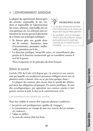 Défi­­ le contrat
nir
L’article 1101 du Code civil dis­­
pose que « le contrat est une conven­
­
tion par laquelle une ou plu­­
sieurs per­­
sonnes s’obligent envers une ou
plu­­
sieurs autres à don­­ faire ou ne pas faire quelque chose ».
ner,
La plu­­
part des contrats, plus encore dans le monde des affaires,
pré­­
voient des obli­­ tions réci­­
ga­­
proques. En termes juri­­
diques, ils sont
dits synal­­ ma­­
lag­­ tiques, par oppo­­ tion aux contrats conclus à titre
si­­
gra­­
tuit, comme le prêt, le don ou le cau­­ ne­­
tion­­ ment civil.

Savoir-faire

La plu­­ des opé­­ tion­­ doivent gérer
part
ra­­ nels
des contrats : res­­ sables de site, ven­
pon­­
­
PRINCIPES CLÉS
deurs et res­­ sables de l’administration
pon­­
•	 La vie des entre­­
prises est for­­ ­
te­
des ventes, ache­­
teurs, res­­ sables des ser­
pon­­
­
ment influ­­ cée par le cadre juri­
en­­
­
vices géné­­
raux, etc. Les ache­­
teurs sont cer­
­
dique dans lequel elles opèrent.
tai­­ ment les acteurs qui ont le plus besoin •	 Au quo­­ dien, pour le mana­­
ne­­
ti­­
ger,
de se for­­ aux tech­­
mer
niques juri­­
diques :
c’est le droit des affaires, et plus
par­­ cu­­ re­­
ti­­ liè­­ ment le droit des
✓✓ Ils doivent gérer une grande diver­
­
contrats qui a l’impact le plus
sité de contrats : four­­ tures, biens
ni­­
immé­­
diat.
d’investissements, pres­­ tions intel­­ ­
ta­­
lec­
tuelles, pres­­ tions sur le site,…
ta­­
✓✓ La direc­­
tion juri­­
dique, lorsqu’elle existe, est natu­­ le­­
rel­­ ment plus
proche de la fonc­­
tion commer­­
ciale qui est consi­­ rée comme le
dé­­
nerf de la guerre.
Nous évo­­ rons ici les prin­­
que­­
cipes du droit fran­­
çais.

Savoirs

CC L’environnement juri­­dique

Pour être valable, le contrat doit res­­ ter plu­­
pec­­
sieurs condi­­
tions :
✓✓ les par­­ sont juri­­ que­­
ties
di­­ ment capables de s’engager ;
✓✓ le consen­­ ment est exempt de tout vice (erreur, dol ou trom­­ ­
te­­
pe­
rie, vio­­
lence) ;
✓✓ l’objet est défini ;
✓✓ la cause du contrat doit être licite.
33

Savoir-être

Les condi­­
tions de vali­­
dité du contrat

 
