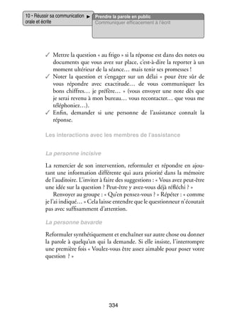 10 • Réus­­ sa commu­­ ca­­
sir
ni­­ tion
orale et écrite

Prendre la parole en public
Commu­­ quer effi­­ ce­­
ni­­
ca­­ ment à l’écrit

✓✓ Mettre la ques­­
tion « au frigo » si la réponse est dans des notes ou
docu­­
ments que vous avez sur place, c’est-à-dire la repor­­ à un
ter
moment ulté­­
rieur de la séance… mais tenir ses pro­­
messes !
✓✓ Noter la ques­­
tion et s’engager sur un délai «  pour être sûr de
vous répondre avec exactitude… de vous commu­­ quer les
ni­­
bons chiffres… je préfère…  » (vous envoyer une note dès que
je serai revenu à mon bureau… vous recontacter… que vous me
téléphoniez…).
✓✓ Enfin, demander si une per­­
sonne de l’assistance connaît la
réponse.
Les inter­­ tions avec les membres de l’assistance
ac­­
La per­­
sonne inci­­
sive

La remer­­ de son inter­­ tion, refor­­ ler et répondre en ajou­
cier
ven­­
mu­­
­
tant une infor­­ tion dif­­ rente qui aura prio­­ dans la mémoire
ma­­
fé­­
rité
de l’auditoire. L’inviter à faire des sug­­ tions : « Vous avez peut-­ tre
ges­­
ê
une idée sur la ques­­
tion ? Peut-­ tre y avez-­ ous déjà réflé­­
ê
v
chi ? »
Ren­­
voyer au groupe : « Qu’en pensez-­ ous ? » Répé­­ « comme
v
ter :
je l’ai indiqué… » Cela laisse entendre que le ques­­ neur n’écoutait
tion­­
pas avec suf­­ sam­­
fi­­ ment d’attention.
La per­­
sonne bavarde

Refor­­ ler syn­­ ti­­ ment et enchaî­­ sur autre chose ou don­­
mu­­
thé­­ que­­
ner
ner
la parole à quelqu’un qui la demande. Si elle insiste, l’interrompre
une pre­­
mière fois « Voulez-­ ous être assez aimable pour poser votre
v
ques­­
tion  ? »

334

 