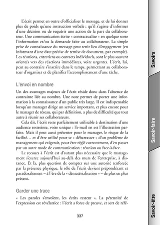 Savoirs

L’écrit per­­ en outre d’officialiser le mes­­
met
sage, et de lui don­­
ner
plus de poids qu’une ins­­ tion ver­­
truc­­
bale ; qu’il s’agisse d’informer
d’une déci­­
sion ou de requé­­ une action de la part du col­­ bo­­ ­
rir
la­­ ra­
teur. Une commu­­ ca­­
ni­­ tion écrite « contrac­­ lise » en quelque sorte
tua­­
l’information et/ou la demande faite au col­­ bo­­ teur. La simple
la­­ ra­­
prise de connais­­
sance du mes­­
sage peut tenir lieu d’engagement (en
infor­­
mant d’une date pré­­ de remise de docu­­
cise
ment, par exemple).
Les réunions, entre­­
tiens ou contacts indi­­ duels, sont le plus sou­­
vi­­
vent
orien­­ vers des réac­­
tés
tions immé­­
diates, voire urgentes. L’écrit, lui,
peut au contraire s’inscrire dans le temps, per­­ tant au col­­ bo­­ ­
met­­
la­­ ra­
teur d’organiser et de pla­­ fier l’accomplissement d’une tâche.
ni­­

Un des avan­­
tages majeurs de l’écrit réside donc dans l’absence de
contrainte liée au nombre. Une note per­­
met de por­­ une infor­
ter
­
ma­­
tion à la connais­­
sance d’un public très large. Il est indis­­ sable
pen­­
lorsqu’un mana­­ dirige un ser­­
ger
vice impor­­
tant, et plus encore pour
le mana­­ de réseau, qui par défi­­ tion, a plus de dif­­ culté que tout
ger
ni­­
fi­­
autre à réunir ses col­­ bo­­ teurs.
la­­ ra­­
Cela dit, l’écrit reste par­­ te­­
fai­­ ment uti­­ sable à des­­ nation d’une
li­­
ti­­
audience res­ reinte, voire unique : l’e-mail en est l’illustration par­
t
­
faite. Mais il peut aussi pré­­ ter pour le mana­­ le risque de la
sen­­
ger,
facilité… et d’être uti­­ pour se « débar­­ ser » d’un pro­­
lisé
ras­­
blème de
mana­­ ment qui exi­­ rait, pour être réglé cor­­ te­­
ge­­
ge­­
rec­­ ment, d’en pas­­
ser
par un autre mode de commu­­ ca­­
ni­­ tion : réunion ou face-­ -face.
à
Le recours à l’écrit est d’autant plus néces­­
saire que le mana­­ ­
ge­
ment s’exerce aujourd’hui au-­ elà des murs de l’entreprise, à dis­
d
­
tance. Et là, plus ques­­
tion de comp­­ sur une auto­­ ren­­ cée
ter
rité
for­­
par la pré­­
sence phy­­
sique, le rôle de l’écrit devient pré­­ dé­­
pon­­ rant et
para­­
doxa­­ ment – à l’ère de la « déma­­ ria­­ sa­­
le­­
té­­ li­­ tion » – de plus en plus
présent.

Savoir-faire

L’envoi en nombre

«  Les paroles s’envolent, les écrits res­­
tent  ». La péren­­
nité de
l’expression est révé­­ trice : l’écrit a force de preuve, et sert de réfé­
la­­
­
337

Savoir-être

Gar­­ une trace
der

 