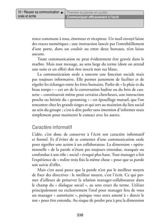 10 • Réus­­ sa commu­­ ca­­
sir
ni­­ tion
orale et écrite

Prendre la parole en public
Commu­­ quer effi­­ ce­­
ni­­
ca­­ ment à l’écrit

rence commune à tous, émet­­
teur et récep­­
teur. Un mail envoyé laisse
des traces numé­­
riques ; une ins­­ tion lan­­ par l’entrebâillement
truc­­
cée
d’une porte, dans un cou­­ ou entre deux bureaux, n’en laisse
loir
aucune.
Toute commu­­ ca­­
ni­­ tion ne peut évi­­ ment être gra­­ dans le
dem­­
vée
marbre. Mais tout mes­­
sage, au sens large du terme (dont on attend
une suite et un effet) doit être ins­­ noir sur blanc.
crit
La commu­­ ca­­
ni­­ tion orale a sou­­
vent une fonc­­
tion sociale mais
pas tou­­
jours infor­­ tive. Elle per­­
ma­­
met jus­­ ment de faci­­ ter et de
te­­
li­­
réguler les échanges entre les êtres humains. Par­­ de « la pluie et du
ler
beau temps » – cet art de la conver­­ tion badine ou du brin de cau­
sa­­
­
sette – consti­­ rait même pour cer­­
tue­­
tains cher­ heurs, une inter­­ tion
c
ac­­
proche ou héri­­ du « grooming » : cet épouillage mutuel, que l’on
tée
ren­­
contre chez les grands singes et qui sert au main­­ du lien social
tien
au sein du groupe ; c’est-à-dire par­­ sans inten­­
ler
tion d’informer mais
sim­­ ment pour main­­ nir le contact avec les autres.
ple­­
te­­

Carac­­ infor­­ tif
tère
ma­­
L’idée, c’est donc de conser­­ à l’écrit son carac­­
ver
tère infor­­ tif
ma­­
et for­­
mel. Et d’éviter de se contenter d’une commu­­ ca­­
ni­­ tion orale
pour signi­­ une action à un col­­ bo­­ teur. La dimen­­
fier
la­­ ra­­
sion « opé­­ ­
ra­
tion­­
nelle » de la parole n’étant pas tou­­
jours enten­­
due, mas­­
quée ou
confon­­ à son rôle « social » évo­­ plus haut. Tout mana­­ a fait
due
qué
ger
l’expérience de « redire trois fois la même chose » pour que sa parole
soit sui­­ d’effet.
vie
Mais c’est aussi parce que la parole n’est pas le meilleur moyen
de fixer des direc­­
tives : le meilleur moyen, c’est l’écrit. Ce qui per­
­
met d’ailleurs de pré­­ ver la rela­­
ser­­
tion manager-­ ollaborateur dans
c
le champ du «  dia­­
logue social  », au sens exact du terme. Uti­­ ser
li­­
prin­­ pa­­ ment ou exclu­­ ve­­
ci­­ le­­
si­­ ment l’oral pour mana­­ fera de vous
ger
un mana­­ « auto­­ taire », puisque vous serez amené à « dur­­ le
ger
ri­­
cir
ton » pour être entendu. Au risque de perdre peu à peu la dimen­­
sion
338

 